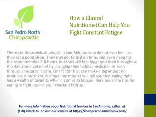 HowaClinical
NutritionistCanHelpYou
FightConstantFatigue
There are thousands of people in San Antonio who do not ever feel like
they get a good sleep. They may get to bed on time, and even sleep for
the recommended 7-8 hours, but they still feel foggy and tired throughout
the day. Some get relief by changing their habits, medicine, or even
through chiropractic care. One factor that can make a big impact on
tiredness is nutrition. A clinical nutritionist will tell you that eating right
has a wealth of benefits when it comes to fatigue. Here are some tips for
eating to fight against your constant fatigue.
For more information about Nutritional Services in San Antonio, call us at
(210) 490-9169 or visit our website at https://chiropractic-sanantonio.com/
 