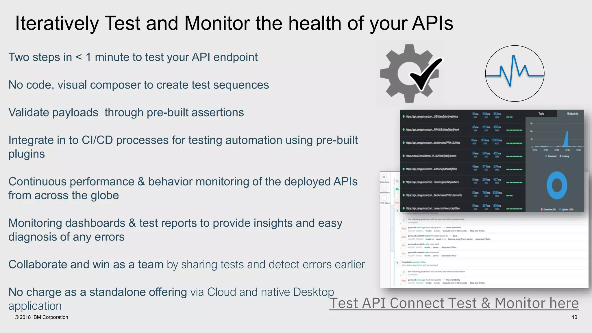10© 2018 IBM Corporation
Two steps in < 1 minute to test your API endpoint
No code, visual composer to create test sequences
Validate payloads through pre-built assertions
Integrate in to CI/CD processes for testing automation using pre-built
plugins
Continuous performance & behavior monitoring of the deployed APIs
from across the globe
Monitoring dashboards & test reports to provide insights and easy
diagnosis of any errors
Collaborate and win as a team by sharing tests and detect errors earlier
No charge as a standalone offering via Cloud and native Desktop
application
Iteratively Test and Monitor the health of your APIs
Test API Connect Test & Monitor here
 