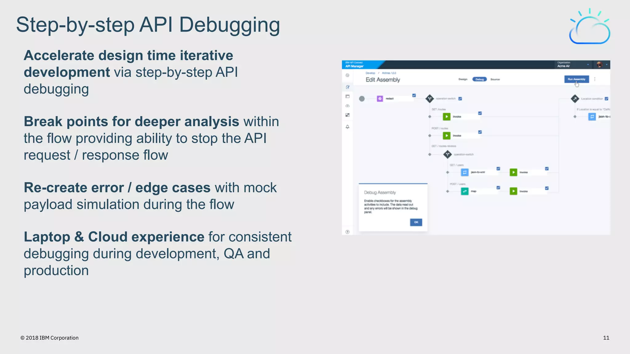 Accelerate design time iterative
development via step-by-step API
debugging
Break points for deeper analysis within
the flow providing ability to stop the API
request / response flow
Re-create error / edge cases with mock
payload simulation during the flow
Laptop & Cloud experience for consistent
debugging during development, QA and
production
Step-by-step API Debugging
11© 2018 IBM Corporation
 