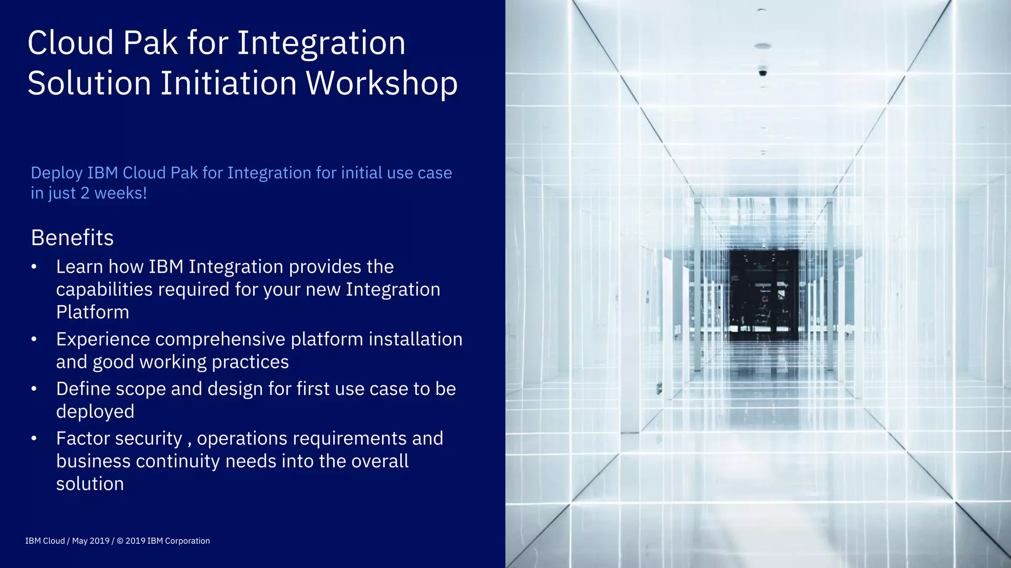 Cloud Pak for Integration
Solution Initiation Workshop
Deploy IBM Cloud Pak for Integration for initial use case
in just 2 weeks!
Benefits
• Learn how IBM Integration provides the
capabilities required for your new Integration
Platform
• Experience comprehensive platform installation
and good working practices
• Define scope and design for first use case to be
deployed
• Factor security , operations requirements and
business continuity needs into the overall
solution
IBM Cloud / May 2019 / © 2019 IBM Corporation
 