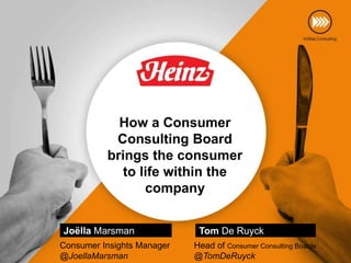 How a Consumer
Consulting Board
brings the consumer
to life within the
company
Joëlla Marsman
Consumer Insights Manager
@JoellaMarsman

Tom De Ruyck
Head of Consumer Consulting Boards
@TomDeRuyck

 