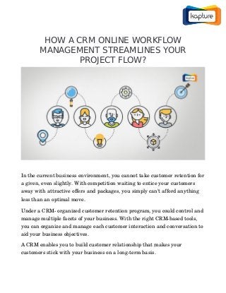 HOW A CRM ONLINE WORKFLOW
MANAGEMENT STREAMLINES YOUR
PROJECT FLOW?
In the current business environment, you cannot take customer retention for
a given, even slightly. With competition waiting to entice your customers 
away with attractive offers and packages, you simply can’t afford anything 
less than an optimal move.
Under a CRM­ organized customer retention program, you could control and 
manage multiple facets of your business. With the right CRM­based tools, 
you can organize and manage each customer interaction and conversation to 
aid your business objectives.
A CRM enables you to build customer relationship that makes your 
customers stick with your business on a long­term basis.
 