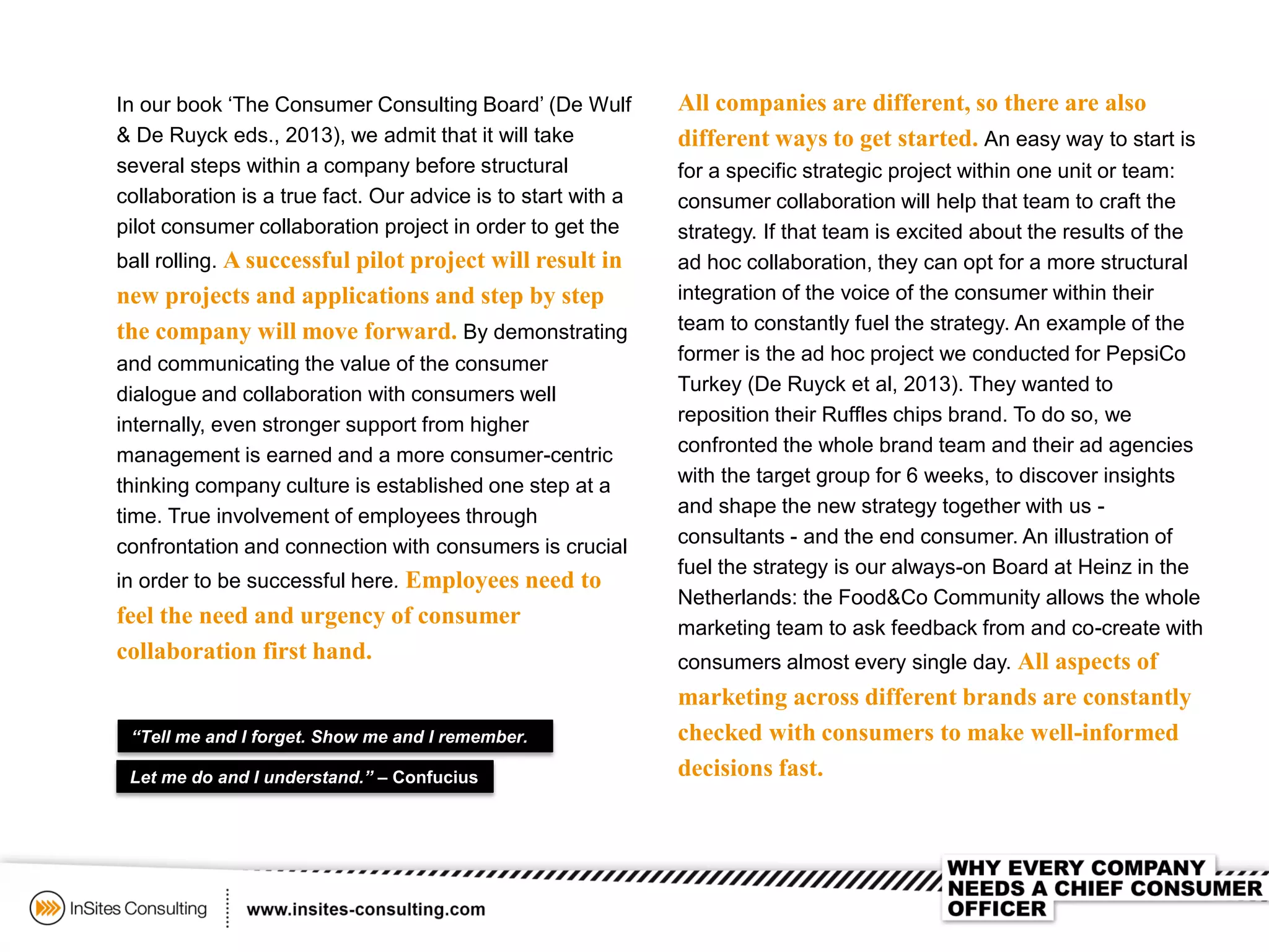 In our book ‘The Consumer Consulting Board’ (De Wulf
& De Ruyck eds., 2013), we admit that it will take
several steps within a company before structural
collaboration is a true fact. Our advice is to start with a
pilot consumer collaboration project in order to get the
ball rolling. A successful pilot project will result in
new projects and applications and step by step
the company will move forward. By demonstrating
and communicating the value of the consumer
dialogue and collaboration with consumers well
internally, even stronger support from higher
management is earned and a more consumer-centric
thinking company culture is established one step at a
time. True involvement of employees through
confrontation and connection with consumers is crucial
in order to be successful here. Employees need to
feel the need and urgency of consumer
collaboration first hand.
“Tell me and I forget. Show me and I remember.
All companies are different, so there are also
different ways to get started. An easy way to start is
for a specific strategic project within one unit or team:
consumer collaboration will help that team to craft the
strategy. If that team is excited about the results of the
ad hoc collaboration, they can opt for a more structural
integration of the voice of the consumer within their
team to constantly fuel the strategy. An example of the
former is the ad hoc project we conducted for PepsiCo
Turkey (De Ruyck et al, 2013). They wanted to
reposition their Ruffles chips brand. To do so, we
confronted the whole brand team and their ad agencies
with the target group for 6 weeks, to discover insights
and shape the new strategy together with us -
consultants - and the end consumer. An illustration of
fuel the strategy is our always-on Board at Heinz in the
Netherlands: the Food&Co Community allows the whole
marketing team to ask feedback from and co-create with
consumers almost every single day. All aspects of
marketing across different brands are constantly
checked with consumers to make well-informed
decisions fast.Let me do and I understand.” – Confucius
 