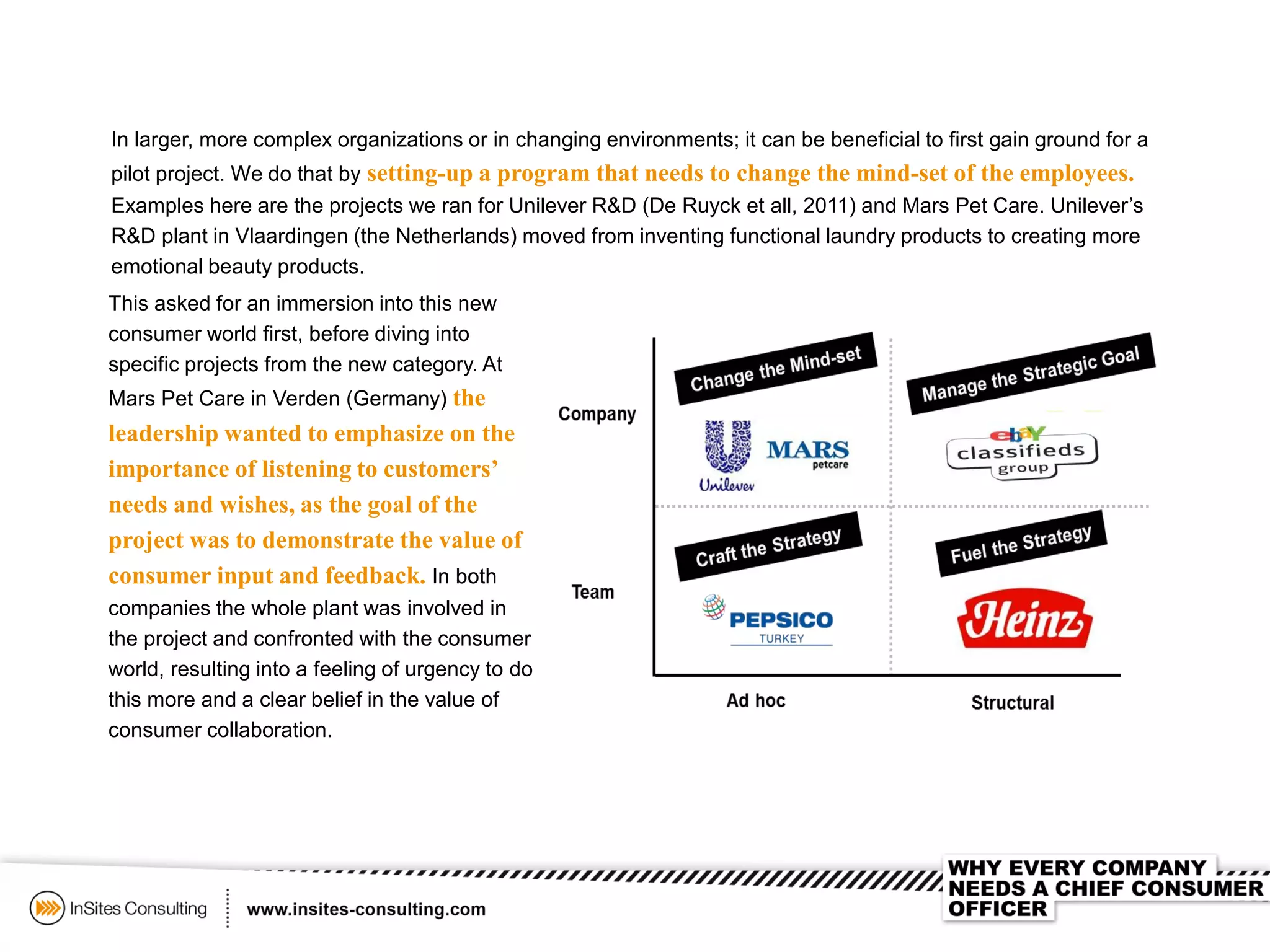 This asked for an immersion into this new
consumer world first, before diving into
specific projects from the new category. At
Mars Pet Care in Verden (Germany) the
leadership wanted to emphasize on the
importance of listening to customers’
needs and wishes, as the goal of the
project was to demonstrate the value of
consumer input and feedback. In both
companies the whole plant was involved in
the project and confronted with the consumer
world, resulting into a feeling of urgency to do
this more and a clear belief in the value of
consumer collaboration.
In larger, more complex organizations or in changing environments; it can be beneficial to first gain ground for a
pilot project. We do that by setting-up a program that needs to change the mind-set of the employees.
Examples here are the projects we ran for Unilever R&D (De Ruyck et all, 2011) and Mars Pet Care. Unilever’s
R&D plant in Vlaardingen (the Netherlands) moved from inventing functional laundry products to creating more
emotional beauty products.
 