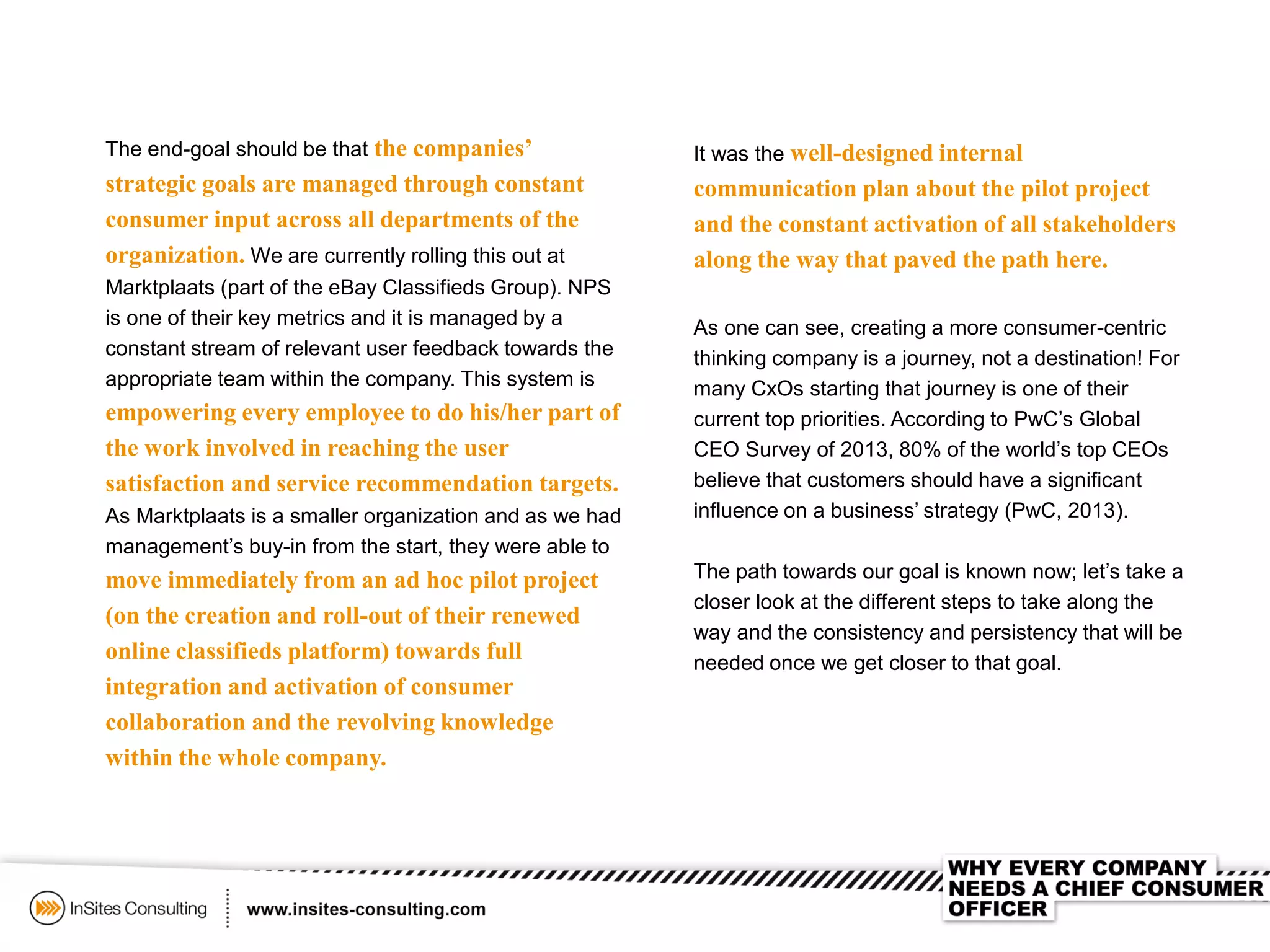It was the well-designed internal
communication plan about the pilot project
and the constant activation of all stakeholders
along the way that paved the path here.
As one can see, creating a more consumer-centric
thinking company is a journey, not a destination! For
many CxOs starting that journey is one of their
current top priorities. According to PwC’s Global
CEO Survey of 2013, 80% of the world’s top CEOs
believe that customers should have a significant
influence on a business’ strategy (PwC, 2013).
The path towards our goal is known now; let’s take a
closer look at the different steps to take along the
way and the consistency and persistency that will be
needed once we get closer to that goal.
The end-goal should be that the companies’
strategic goals are managed through constant
consumer input across all departments of the
organization. We are currently rolling this out at
Marktplaats (part of the eBay Classifieds Group). NPS
is one of their key metrics and it is managed by a
constant stream of relevant user feedback towards the
appropriate team within the company. This system is
empowering every employee to do his/her part of
the work involved in reaching the user
satisfaction and service recommendation targets.
As Marktplaats is a smaller organization and as we had
management’s buy-in from the start, they were able to
move immediately from an ad hoc pilot project
(on the creation and roll-out of their renewed
online classifieds platform) towards full
integration and activation of consumer
collaboration and the revolving knowledge
within the whole company.
 
