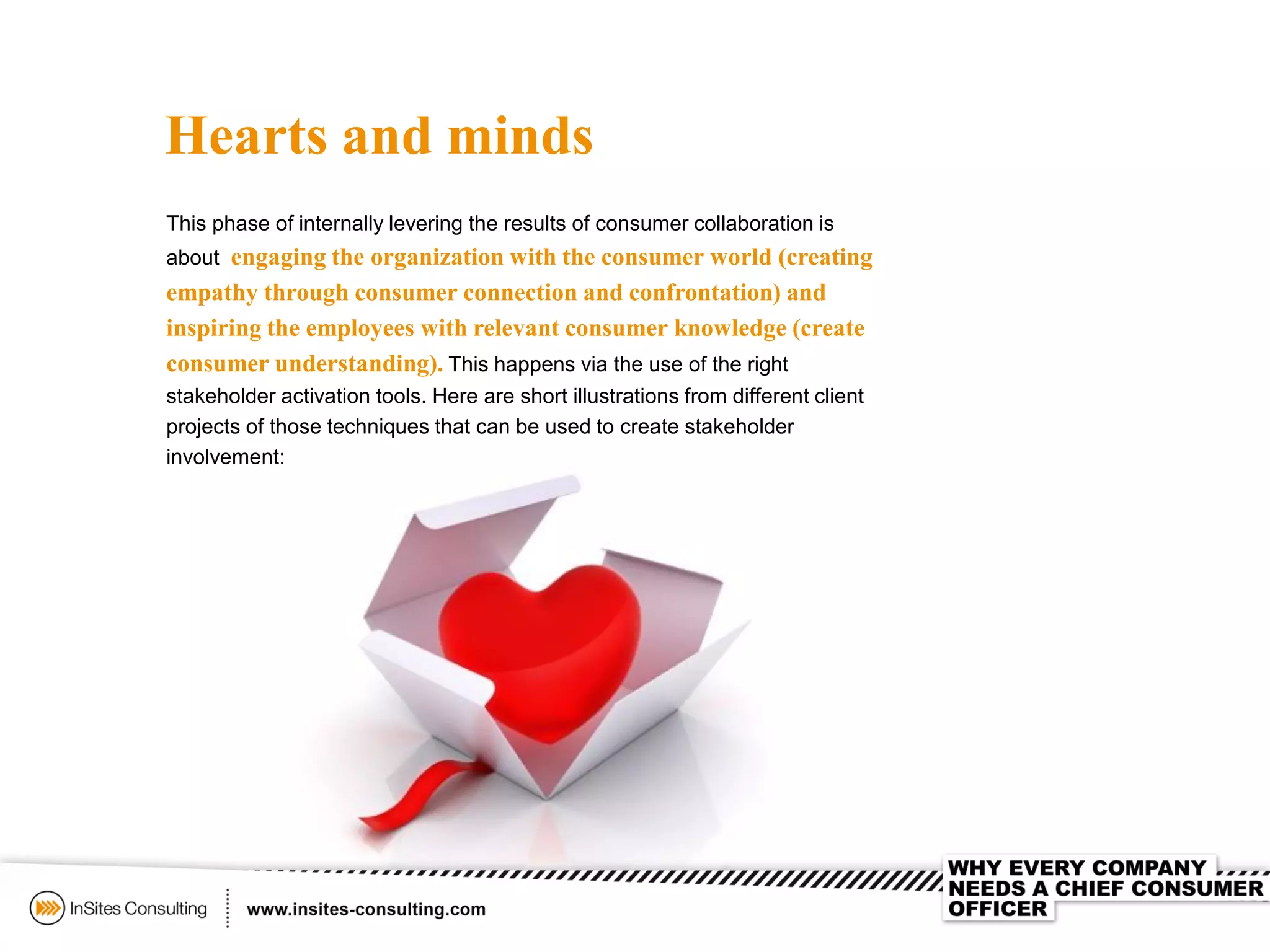 Hearts and minds
This phase of internally levering the results of consumer collaboration is
about engaging the organization with the consumer world (creating
empathy through consumer connection and confrontation) and
inspiring the employees with relevant consumer knowledge (create
consumer understanding). This happens via the use of the right
stakeholder activation tools. Here are short illustrations from different client
projects of those techniques that can be used to create stakeholder
involvement:
 