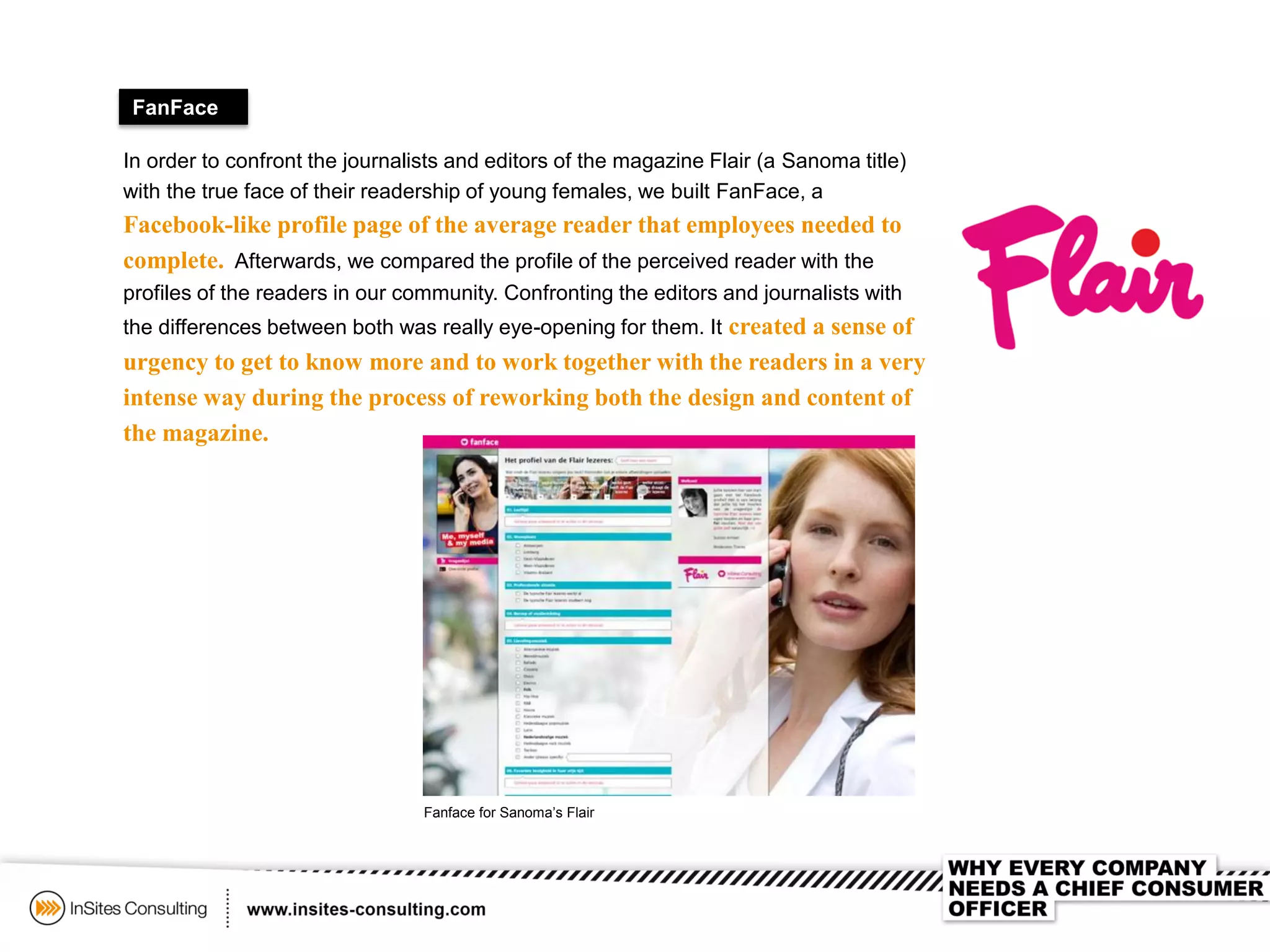 FanFace
In order to confront the journalists and editors of the magazine Flair (a Sanoma title)
with the true face of their readership of young females, we built FanFace, a
Facebook-like profile page of the average reader that employees needed to
complete. Afterwards, we compared the profile of the perceived reader with the
profiles of the readers in our community. Confronting the editors and journalists with
the differences between both was really eye-opening for them. It created a sense of
urgency to get to know more and to work together with the readers in a very
intense way during the process of reworking both the design and content of
the magazine.
Fanface for Sanoma’s Flair
 