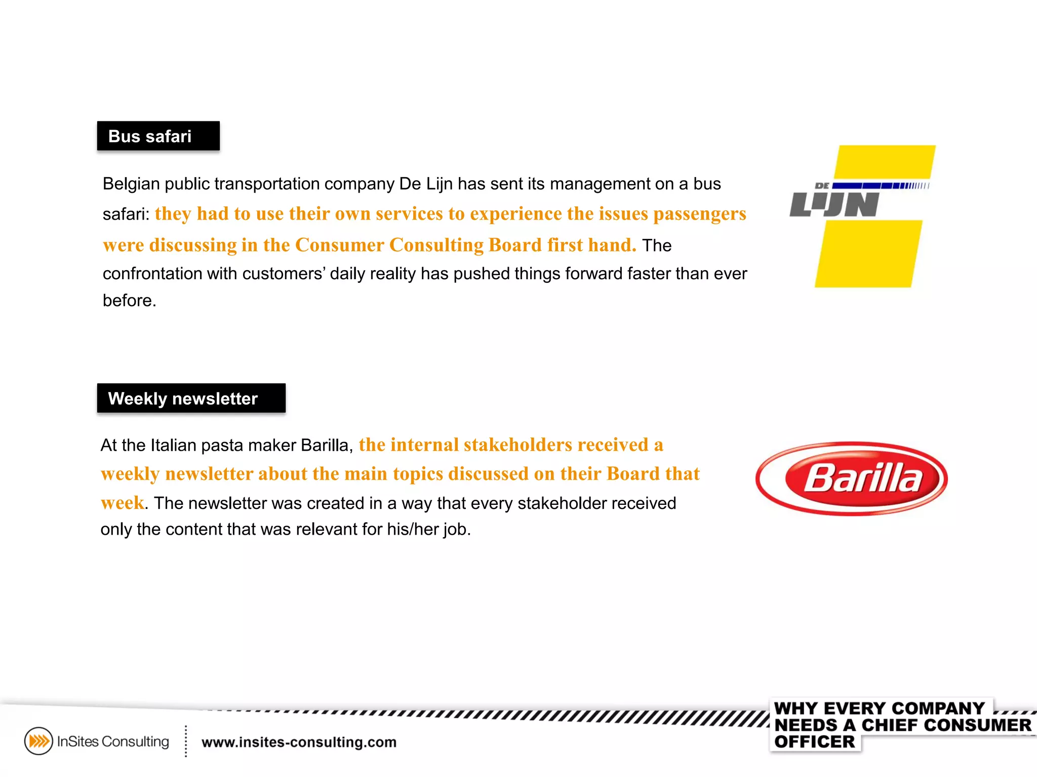 Bus safari
Belgian public transportation company De Lijn has sent its management on a bus
safari: they had to use their own services to experience the issues passengers
were discussing in the Consumer Consulting Board first hand. The
confrontation with customers’ daily reality has pushed things forward faster than ever
before.
Weekly newsletter
At the Italian pasta maker Barilla, the internal stakeholders received a
weekly newsletter about the main topics discussed on their Board that
week. The newsletter was created in a way that every stakeholder received
only the content that was relevant for his/her job.
 