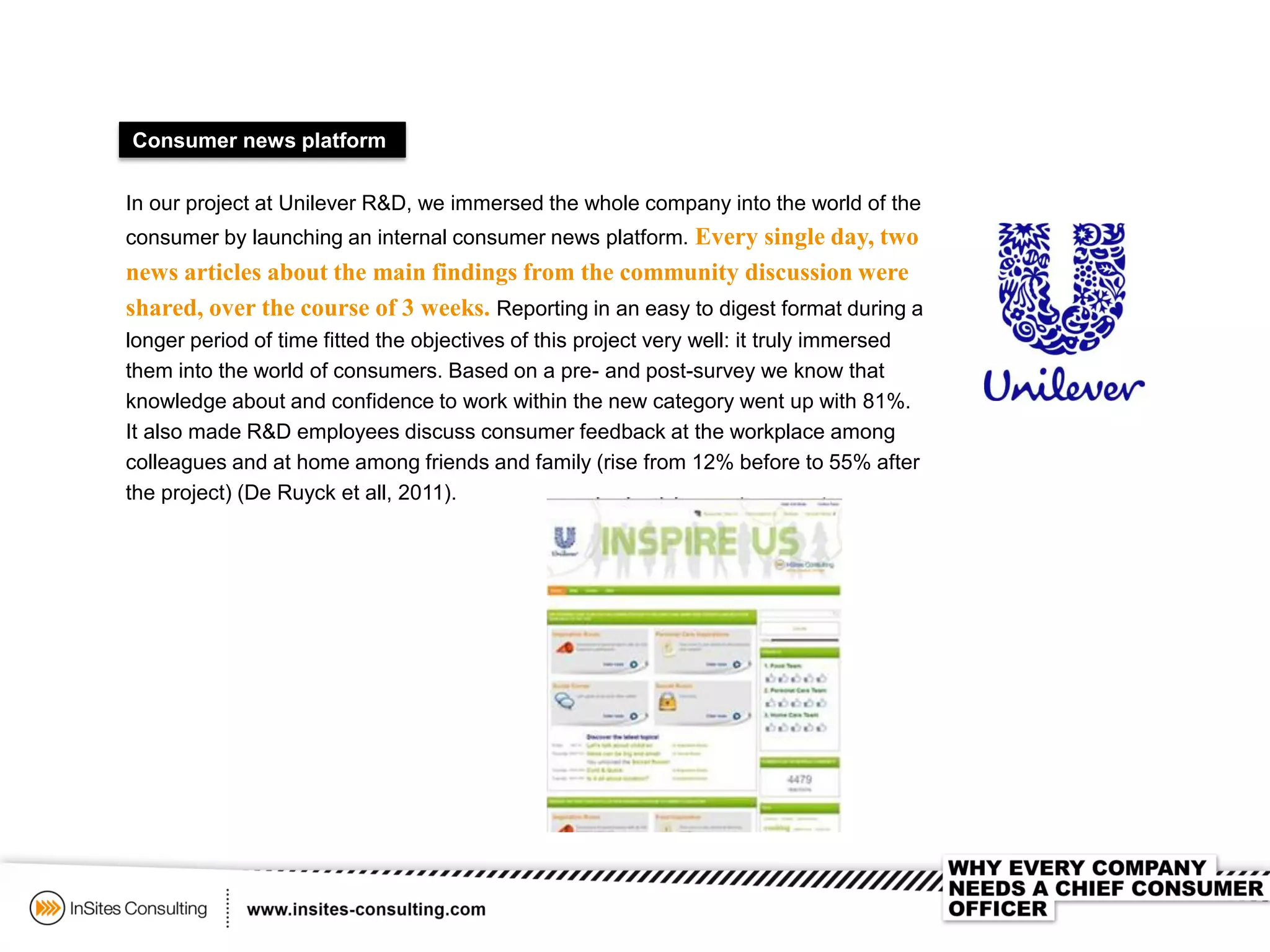 Consumer news platform
In our project at Unilever R&D, we immersed the whole company into the world of the
consumer by launching an internal consumer news platform. Every single day, two
news articles about the main findings from the community discussion were
shared, over the course of 3 weeks. Reporting in an easy to digest format during a
longer period of time fitted the objectives of this project very well: it truly immersed
them into the world of consumers. Based on a pre- and post-survey we know that
knowledge about and confidence to work within the new category went up with 81%.
It also made R&D employees discuss consumer feedback at the workplace among
colleagues and at home among friends and family (rise from 12% before to 55% after
the project) (De Ruyck et all, 2011).
 