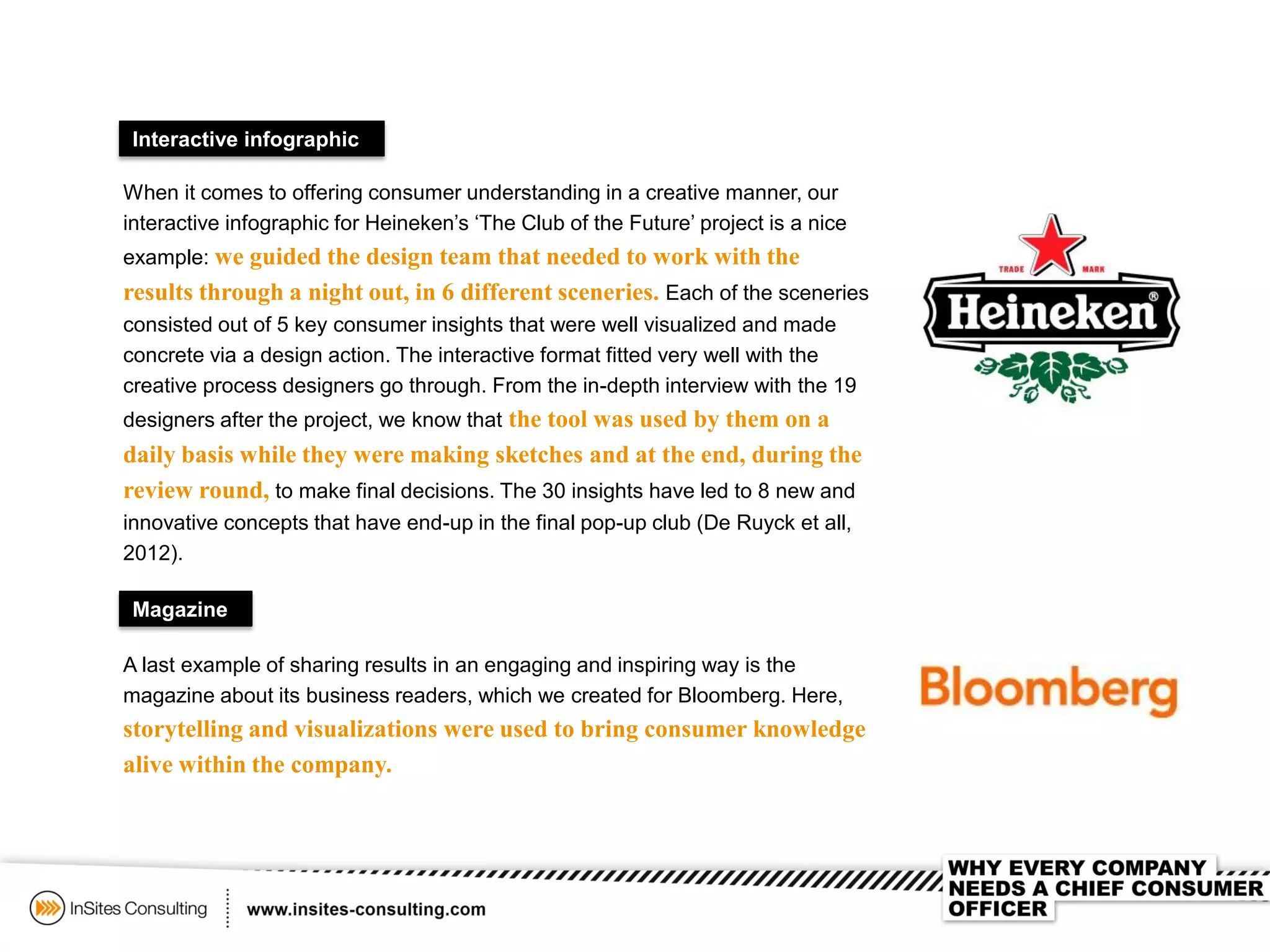 Interactive infographic
When it comes to offering consumer understanding in a creative manner, our
interactive infographic for Heineken’s ‘The Club of the Future’ project is a nice
example: we guided the design team that needed to work with the
results through a night out, in 6 different sceneries. Each of the sceneries
consisted out of 5 key consumer insights that were well visualized and made
concrete via a design action. The interactive format fitted very well with the
creative process designers go through. From the in-depth interview with the 19
designers after the project, we know that the tool was used by them on a
daily basis while they were making sketches and at the end, during the
review round, to make final decisions. The 30 insights have led to 8 new and
innovative concepts that have end-up in the final pop-up club (De Ruyck et all,
2012).
Magazine
A last example of sharing results in an engaging and inspiring way is the
magazine about its business readers, which we created for Bloomberg. Here,
storytelling and visualizations were used to bring consumer knowledge
alive within the company.
 