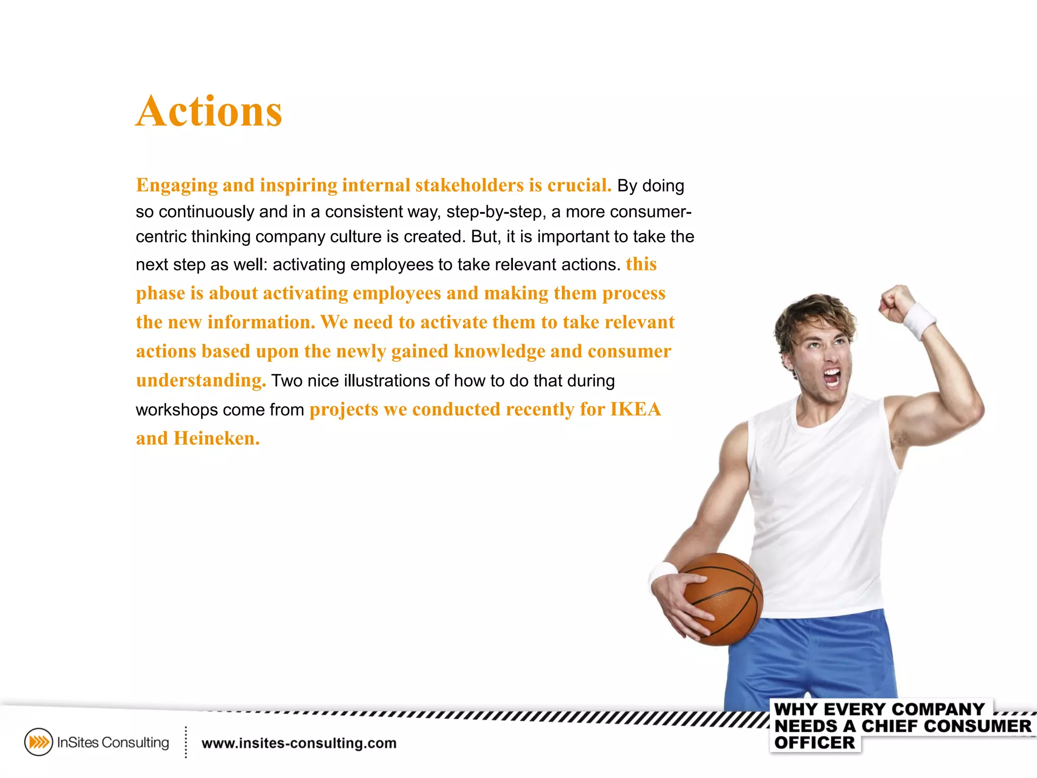 Actions
Engaging and inspiring internal stakeholders is crucial. By doing
so continuously and in a consistent way, step-by-step, a more consumer-
centric thinking company culture is created. But, it is important to take the
next step as well: activating employees to take relevant actions. this
phase is about activating employees and making them process
the new information. We need to activate them to take relevant
actions based upon the newly gained knowledge and consumer
understanding. Two nice illustrations of how to do that during
workshops come from projects we conducted recently for IKEA
and Heineken.
 