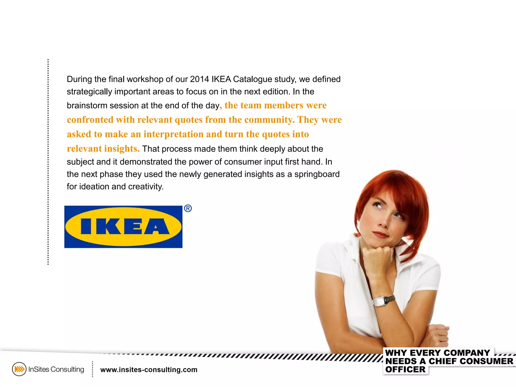 During the final workshop of our 2014 IKEA Catalogue study, we defined
strategically important areas to focus on in the next edition. In the
brainstorm session at the end of the day, the team members were
confronted with relevant quotes from the community. They were
asked to make an interpretation and turn the quotes into
relevant insights. That process made them think deeply about the
subject and it demonstrated the power of consumer input first hand. In
the next phase they used the newly generated insights as a springboard
for ideation and creativity.
 