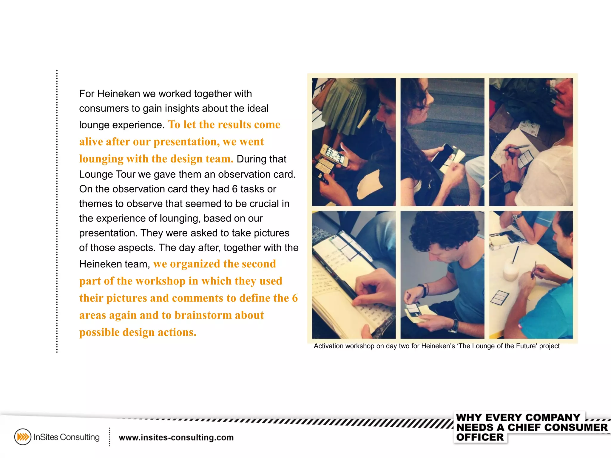 For Heineken we worked together with
consumers to gain insights about the ideal
lounge experience. To let the results come
alive after our presentation, we went
lounging with the design team. During that
Lounge Tour we gave them an observation card.
On the observation card they had 6 tasks or
themes to observe that seemed to be crucial in
the experience of lounging, based on our
presentation. They were asked to take pictures
of those aspects. The day after, together with the
Heineken team, we organized the second
part of the workshop in which they used
their pictures and comments to define the 6
areas again and to brainstorm about
possible design actions.
Activation workshop on day two for Heineken’s ‘The Lounge of the Future’ project
 