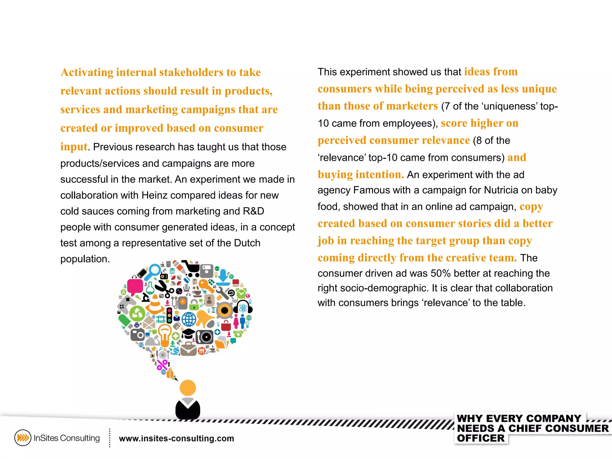 Activating internal stakeholders to take
relevant actions should result in products,
services and marketing campaigns that are
created or improved based on consumer
input. Previous research has taught us that those
products/services and campaigns are more
successful in the market. An experiment we made in
collaboration with Heinz compared ideas for new
cold sauces coming from marketing and R&D
people with consumer generated ideas, in a concept
test among a representative set of the Dutch
population.
This experiment showed us that ideas from
consumers while being perceived as less unique
than those of marketers (7 of the ‘uniqueness’ top-
10 came from employees), score higher on
perceived consumer relevance (8 of the
‘relevance’ top-10 came from consumers) and
buying intention. An experiment with the ad
agency Famous with a campaign for Nutricia on baby
food, showed that in an online ad campaign, copy
created based on consumer stories did a better
job in reaching the target group than copy
coming directly from the creative team. The
consumer driven ad was 50% better at reaching the
right socio-demographic. It is clear that collaboration
with consumers brings ‘relevance’ to the table.
 