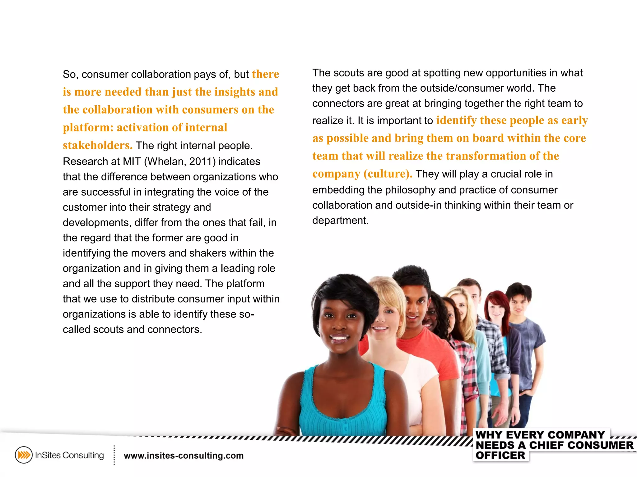 So, consumer collaboration pays of, but there
is more needed than just the insights and
the collaboration with consumers on the
platform: activation of internal
stakeholders. The right internal people.
Research at MIT (Whelan, 2011) indicates
that the difference between organizations who
are successful in integrating the voice of the
customer into their strategy and
developments, differ from the ones that fail, in
the regard that the former are good in
identifying the movers and shakers within the
organization and in giving them a leading role
and all the support they need. The platform
that we use to distribute consumer input within
organizations is able to identify these so-
called scouts and connectors.
The scouts are good at spotting new opportunities in what
they get back from the outside/consumer world. The
connectors are great at bringing together the right team to
realize it. It is important to identify these people as early
as possible and bring them on board within the core
team that will realize the transformation of the
company (culture). They will play a crucial role in
embedding the philosophy and practice of consumer
collaboration and outside-in thinking within their team or
department.
 
