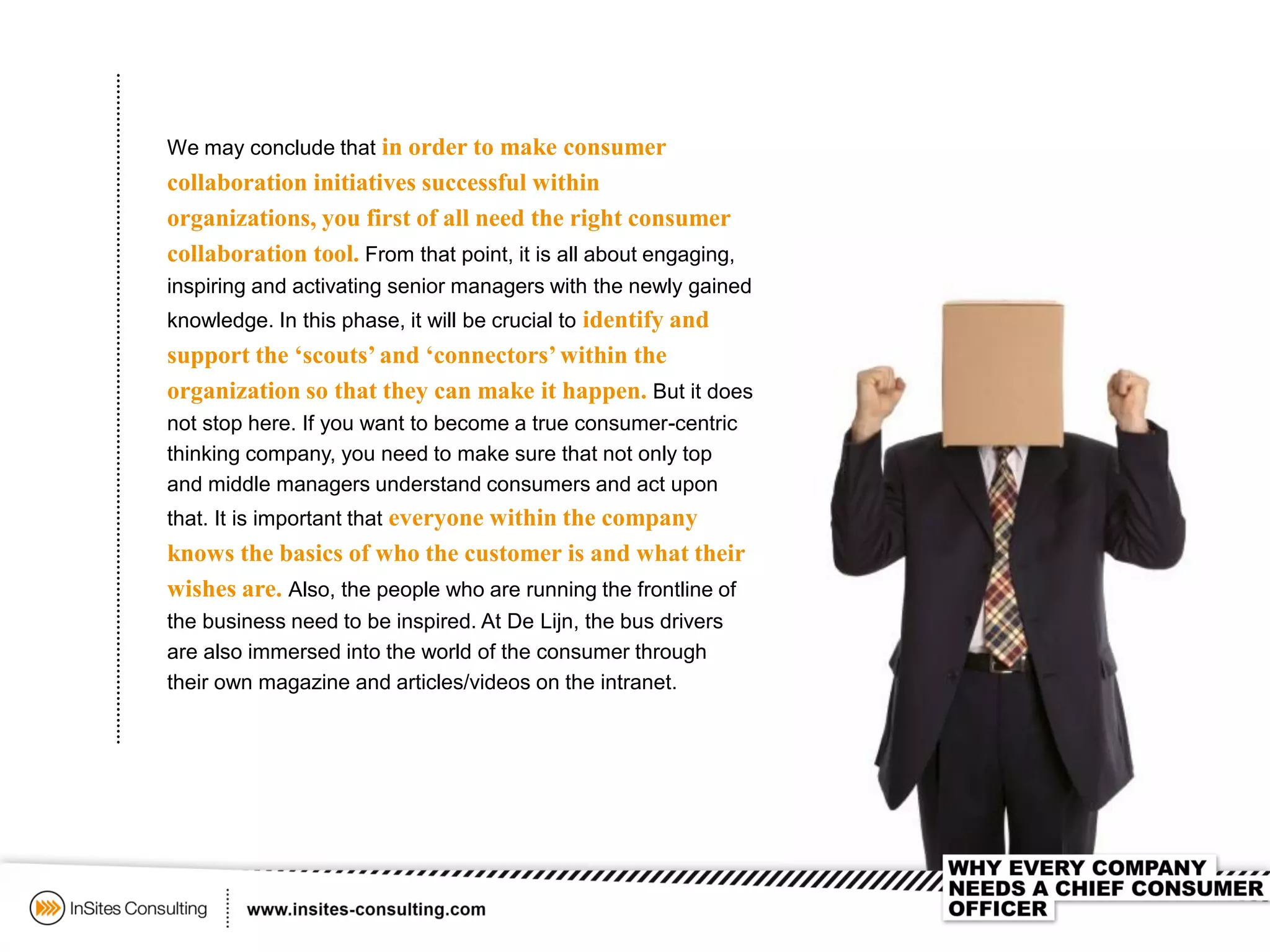 We may conclude that in order to make consumer
collaboration initiatives successful within
organizations, you first of all need the right consumer
collaboration tool. From that point, it is all about engaging,
inspiring and activating senior managers with the newly gained
knowledge. In this phase, it will be crucial to identify and
support the ‘scouts’ and ‘connectors’within the
organization so that they can make it happen. But it does
not stop here. If you want to become a true consumer-centric
thinking company, you need to make sure that not only top
and middle managers understand consumers and act upon
that. It is important that everyone within the company
knows the basics of who the customer is and what their
wishes are. Also, the people who are running the frontline of
the business need to be inspired. At De Lijn, the bus drivers
are also immersed into the world of the consumer through
their own magazine and articles/videos on the intranet.
 