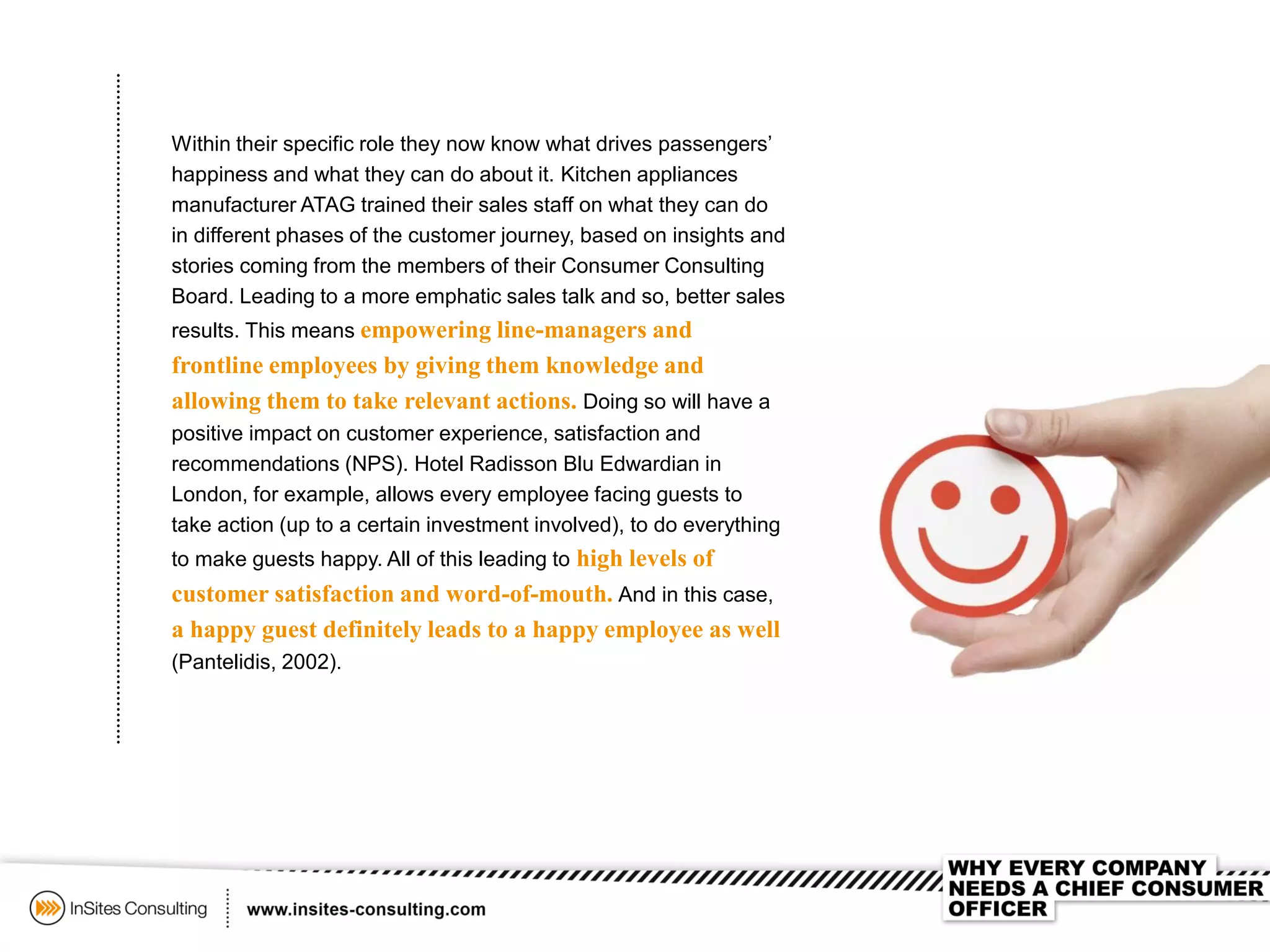 Within their specific role they now know what drives passengers’
happiness and what they can do about it. Kitchen appliances
manufacturer ATAG trained their sales staff on what they can do
in different phases of the customer journey, based on insights and
stories coming from the members of their Consumer Consulting
Board. Leading to a more emphatic sales talk and so, better sales
results. This means empowering line-managers and
frontline employees by giving them knowledge and
allowing them to take relevant actions. Doing so will have a
positive impact on customer experience, satisfaction and
recommendations (NPS). Hotel Radisson Blu Edwardian in
London, for example, allows every employee facing guests to
take action (up to a certain investment involved), to do everything
to make guests happy. All of this leading to high levels of
customer satisfaction and word-of-mouth. And in this case,
a happy guest definitely leads to a happy employee as well
(Pantelidis, 2002).
 