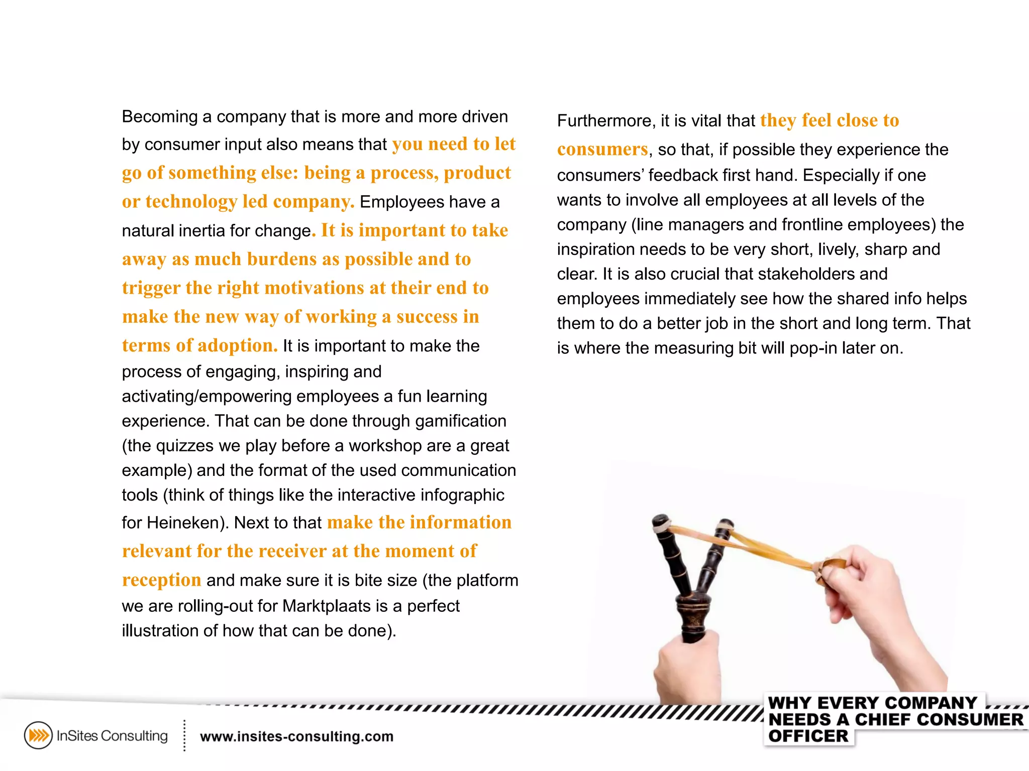 Becoming a company that is more and more driven
by consumer input also means that you need to let
go of something else: being a process, product
or technology led company. Employees have a
natural inertia for change. It is important to take
away as much burdens as possible and to
trigger the right motivations at their end to
make the new way of working a success in
terms of adoption. It is important to make the
process of engaging, inspiring and
activating/empowering employees a fun learning
experience. That can be done through gamification
(the quizzes we play before a workshop are a great
example) and the format of the used communication
tools (think of things like the interactive infographic
for Heineken). Next to that make the information
relevant for the receiver at the moment of
reception and make sure it is bite size (the platform
we are rolling-out for Marktplaats is a perfect
illustration of how that can be done).
Furthermore, it is vital that they feel close to
consumers, so that, if possible they experience the
consumers’ feedback first hand. Especially if one
wants to involve all employees at all levels of the
company (line managers and frontline employees) the
inspiration needs to be very short, lively, sharp and
clear. It is also crucial that stakeholders and
employees immediately see how the shared info helps
them to do a better job in the short and long term. That
is where the measuring bit will pop-in later on.
 