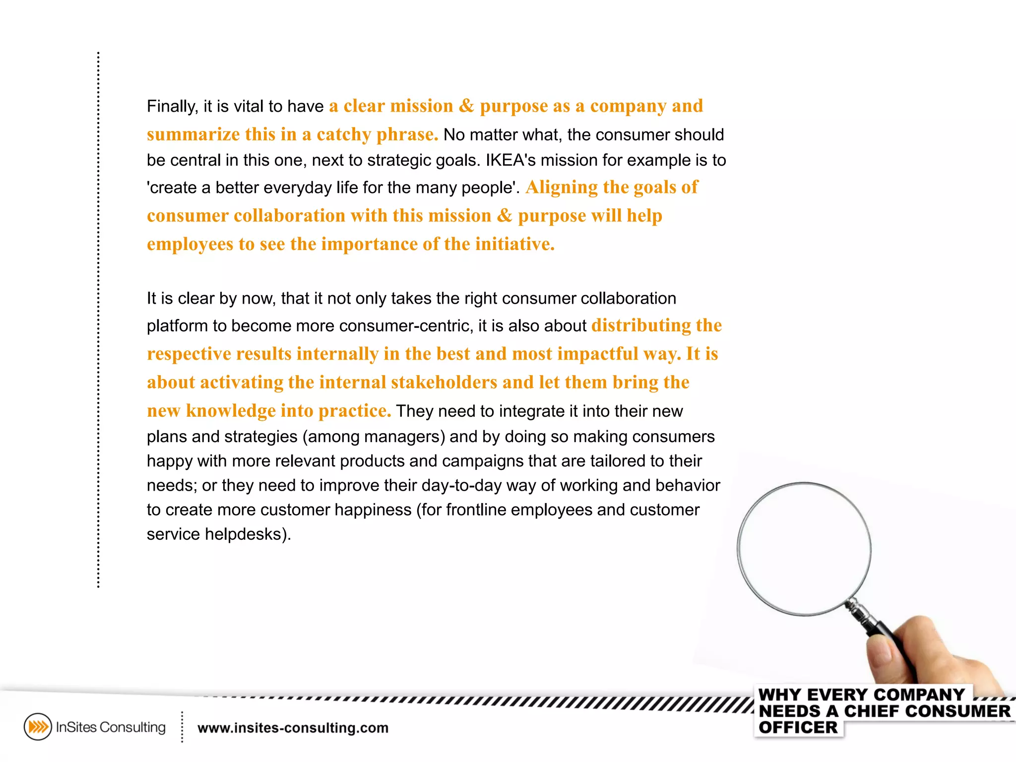 Finally, it is vital to have a clear mission & purpose as a company and
summarize this in a catchy phrase. No matter what, the consumer should
be central in this one, next to strategic goals. IKEA's mission for example is to
'create a better everyday life for the many people'. Aligning the goals of
consumer collaboration with this mission & purpose will help
employees to see the importance of the initiative.
It is clear by now, that it not only takes the right consumer collaboration
platform to become more consumer-centric, it is also about distributing the
respective results internally in the best and most impactful way. It is
about activating the internal stakeholders and let them bring the
new knowledge into practice. They need to integrate it into their new
plans and strategies (among managers) and by doing so making consumers
happy with more relevant products and campaigns that are tailored to their
needs; or they need to improve their day-to-day way of working and behavior
to create more customer happiness (for frontline employees and customer
service helpdesks).
 