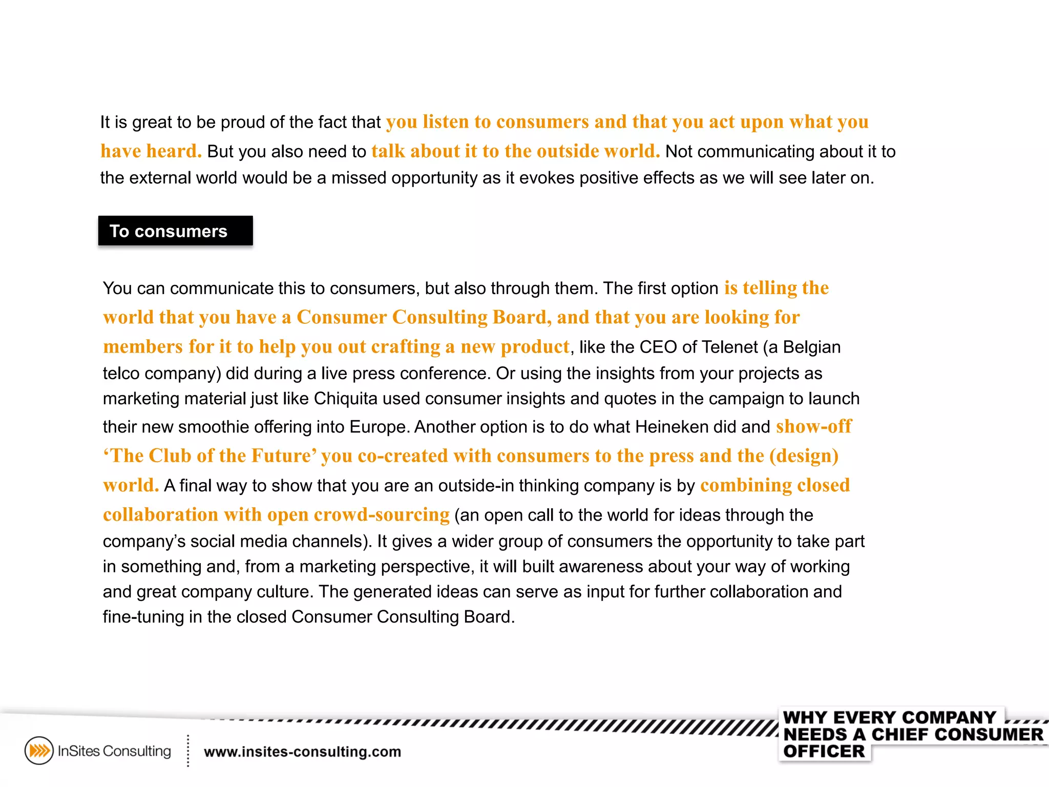 It is great to be proud of the fact that you listen to consumers and that you act upon what you
have heard. But you also need to talk about it to the outside world. Not communicating about it to
the external world would be a missed opportunity as it evokes positive effects as we will see later on.
To consumers
You can communicate this to consumers, but also through them. The first option is telling the
world that you have a Consumer Consulting Board, and that you are looking for
members for it to help you out crafting a new product, like the CEO of Telenet (a Belgian
telco company) did during a live press conference. Or using the insights from your projects as
marketing material just like Chiquita used consumer insights and quotes in the campaign to launch
their new smoothie offering into Europe. Another option is to do what Heineken did and show-off
‘The Club of the Future’ you co-created with consumers to the press and the (design)
world. A final way to show that you are an outside-in thinking company is by combining closed
collaboration with open crowd-sourcing (an open call to the world for ideas through the
company’s social media channels). It gives a wider group of consumers the opportunity to take part
in something and, from a marketing perspective, it will built awareness about your way of working
and great company culture. The generated ideas can serve as input for further collaboration and
fine-tuning in the closed Consumer Consulting Board.
 
