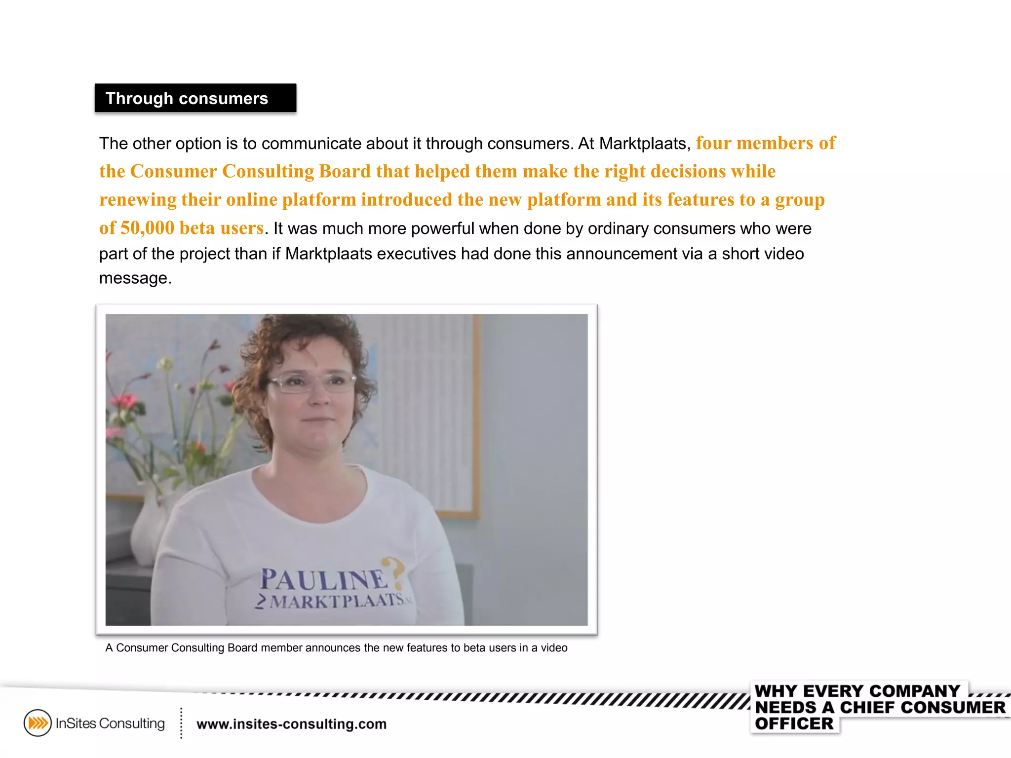 Through consumers
The other option is to communicate about it through consumers. At Marktplaats, four members of
the Consumer Consulting Board that helped them make the right decisions while
renewing their online platform introduced the new platform and its features to a group
of 50,000 beta users. It was much more powerful when done by ordinary consumers who were
part of the project than if Marktplaats executives had done this announcement via a short video
message.
A Consumer Consulting Board member announces the new features to beta users in a video
 