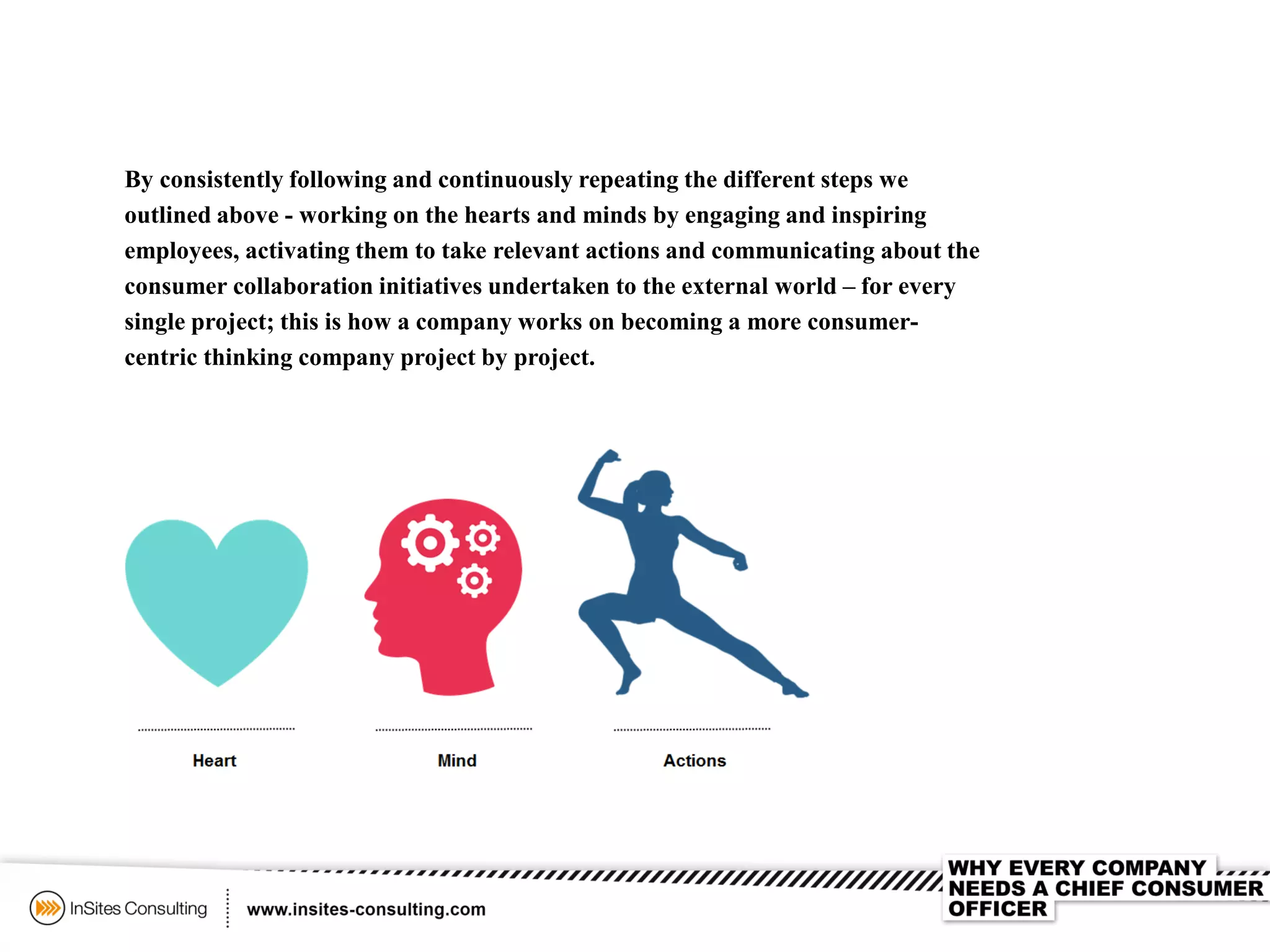 By consistently following and continuously repeating the different steps we
outlined above - working on the hearts and minds by engaging and inspiring
employees, activating them to take relevant actions and communicating about the
consumer collaboration initiatives undertaken to the external world – for every
single project; this is how a company works on becoming a more consumer-
centric thinking company project by project.
 