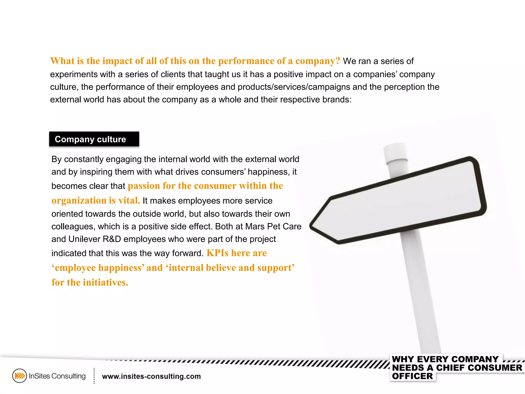 What is the impact of all of this on the performance of a company? We ran a series of
experiments with a series of clients that taught us it has a positive impact on a companies’ company
culture, the performance of their employees and products/services/campaigns and the perception the
external world has about the company as a whole and their respective brands:
Company culture
By constantly engaging the internal world with the external world
and by inspiring them with what drives consumers’ happiness, it
becomes clear that passion for the consumer within the
organization is vital. It makes employees more service
oriented towards the outside world, but also towards their own
colleagues, which is a positive side effect. Both at Mars Pet Care
and Unilever R&D employees who were part of the project
indicated that this was the way forward. KPIs here are
‘employee happiness’and ‘internal believe and support’
for the initiatives.
 
