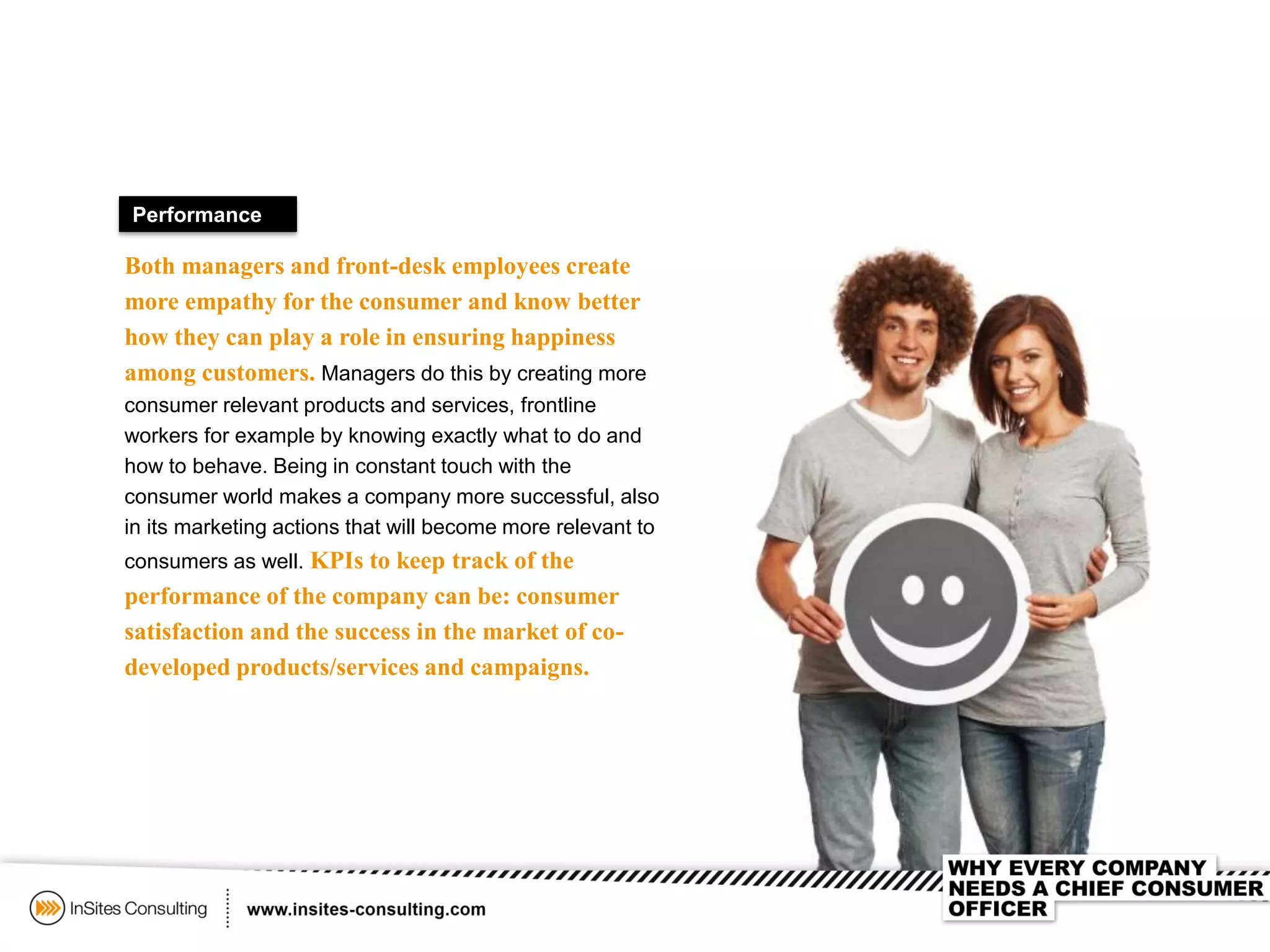 Performance
Both managers and front-desk employees create
more empathy for the consumer and know better
how they can play a role in ensuring happiness
among customers. Managers do this by creating more
consumer relevant products and services, frontline
workers for example by knowing exactly what to do and
how to behave. Being in constant touch with the
consumer world makes a company more successful, also
in its marketing actions that will become more relevant to
consumers as well. KPIs to keep track of the
performance of the company can be: consumer
satisfaction and the success in the market of co-
developed products/services and campaigns.
 