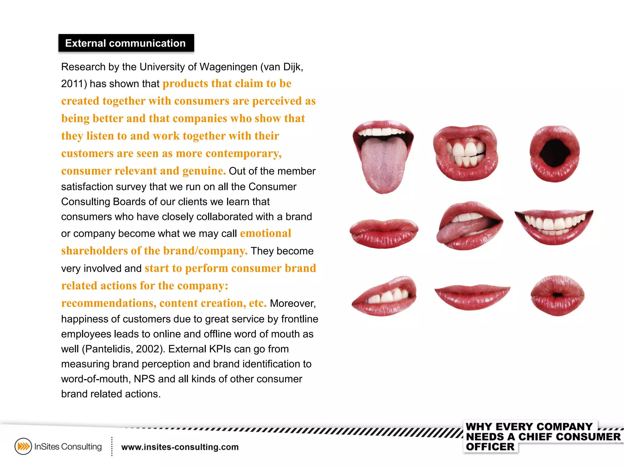 External communication
Research by the University of Wageningen (van Dijk,
2011) has shown that products that claim to be
created together with consumers are perceived as
being better and that companies who show that
they listen to and work together with their
customers are seen as more contemporary,
consumer relevant and genuine. Out of the member
satisfaction survey that we run on all the Consumer
Consulting Boards of our clients we learn that
consumers who have closely collaborated with a brand
or company become what we may call emotional
shareholders of the brand/company. They become
very involved and start to perform consumer brand
related actions for the company:
recommendations, content creation, etc. Moreover,
happiness of customers due to great service by frontline
employees leads to online and offline word of mouth as
well (Pantelidis, 2002). External KPIs can go from
measuring brand perception and brand identification to
word-of-mouth, NPS and all kinds of other consumer
brand related actions.
 