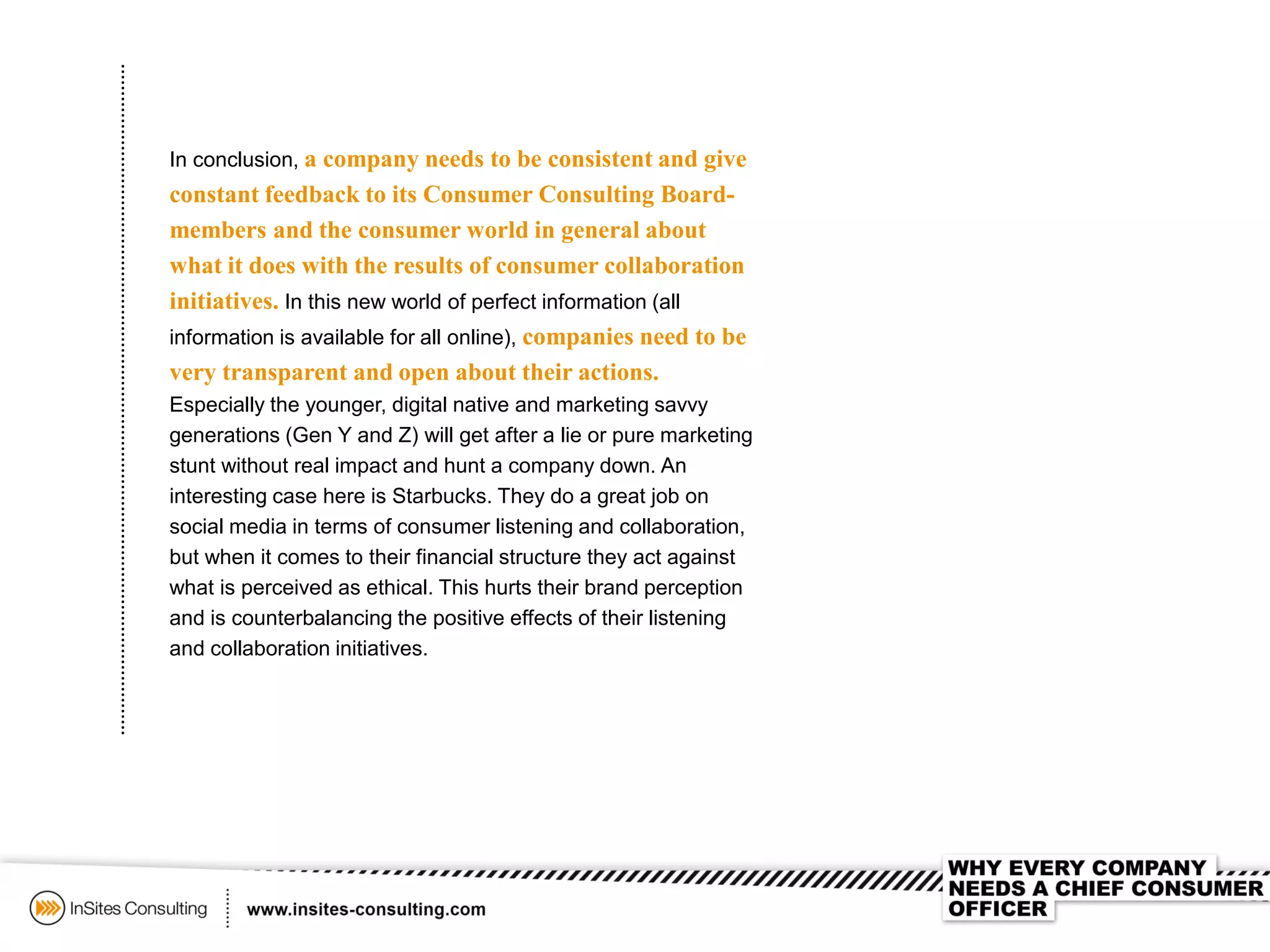 In conclusion, a company needs to be consistent and give
constant feedback to its Consumer Consulting Board-
members and the consumer world in general about
what it does with the results of consumer collaboration
initiatives. In this new world of perfect information (all
information is available for all online), companies need to be
very transparent and open about their actions.
Especially the younger, digital native and marketing savvy
generations (Gen Y and Z) will get after a lie or pure marketing
stunt without real impact and hunt a company down. An
interesting case here is Starbucks. They do a great job on
social media in terms of consumer listening and collaboration,
but when it comes to their financial structure they act against
what is perceived as ethical. This hurts their brand perception
and is counterbalancing the positive effects of their listening
and collaboration initiatives.
 