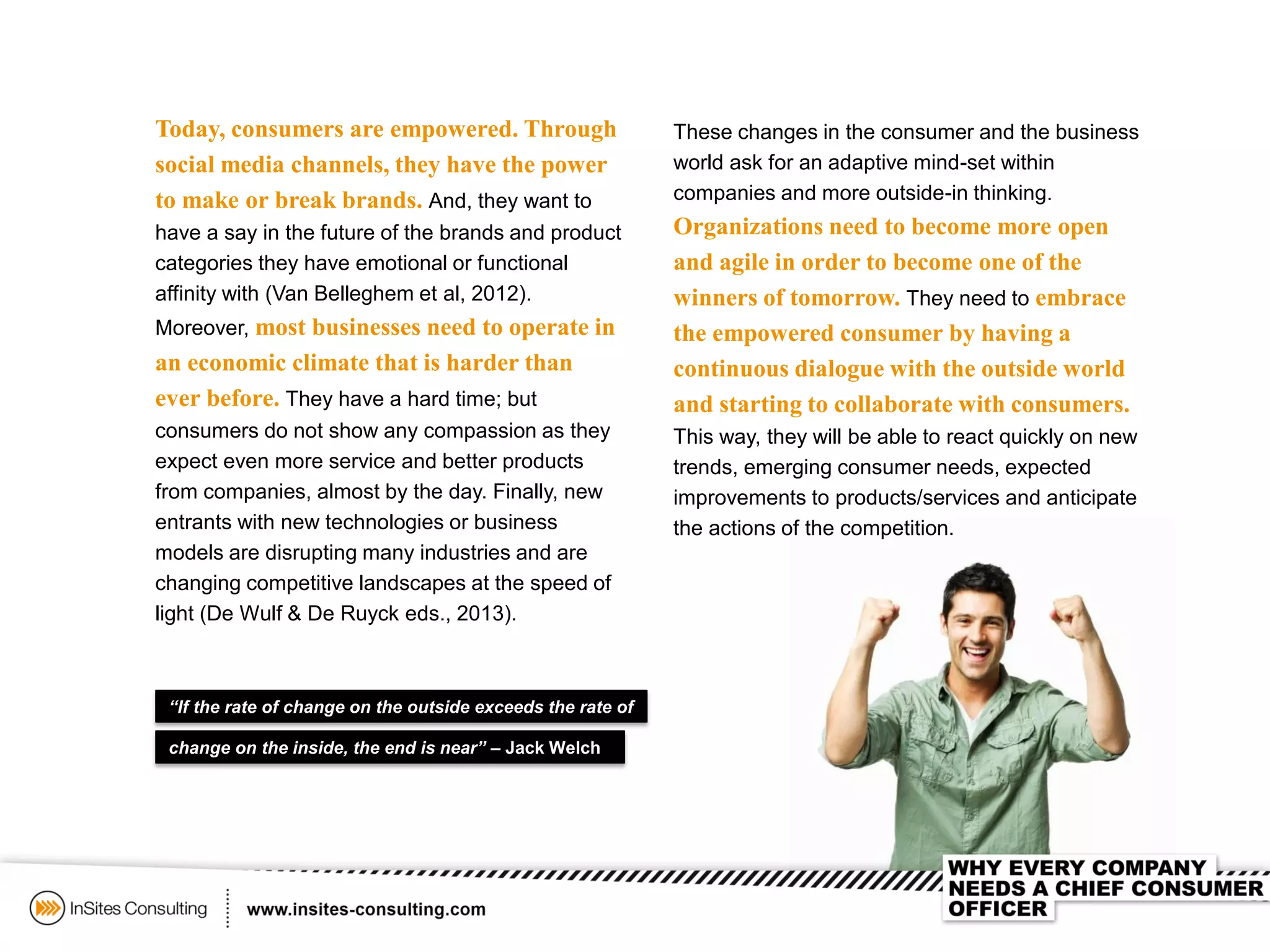 These changes in the consumer and the business
world ask for an adaptive mind-set within
companies and more outside-in thinking.
Organizations need to become more open
and agile in order to become one of the
winners of tomorrow. They need to embrace
the empowered consumer by having a
continuous dialogue with the outside world
and starting to collaborate with consumers.
This way, they will be able to react quickly on new
trends, emerging consumer needs, expected
improvements to products/services and anticipate
the actions of the competition.
“If the rate of change on the outside exceeds the rate of
Today, consumers are empowered. Through
social media channels, they have the power
to make or break brands. And, they want to
have a say in the future of the brands and product
categories they have emotional or functional
affinity with (Van Belleghem et al, 2012).
Moreover, most businesses need to operate in
an economic climate that is harder than
ever before. They have a hard time; but
consumers do not show any compassion as they
expect even more service and better products
from companies, almost by the day. Finally, new
entrants with new technologies or business
models are disrupting many industries and are
changing competitive landscapes at the speed of
light (De Wulf & De Ruyck eds., 2013).
change on the inside, the end is near” – Jack Welch
 
