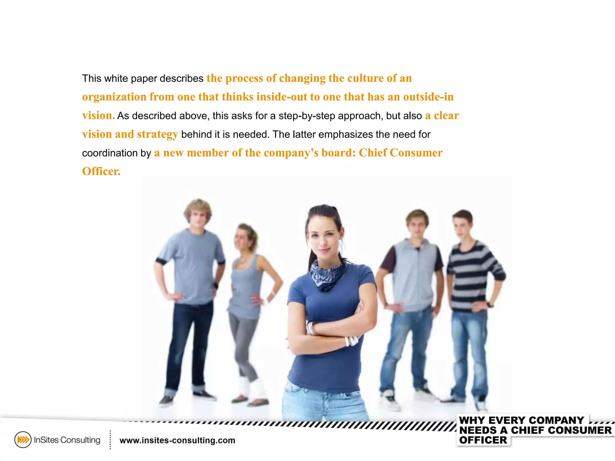 This white paper describes the process of changing the culture of an
organization from one that thinks inside-out to one that has an outside-in
vision. As described above, this asks for a step-by-step approach, but also a clear
vision and strategy behind it is needed. The latter emphasizes the need for
coordination by a new member of the company’s board: Chief Consumer
Officer.
 