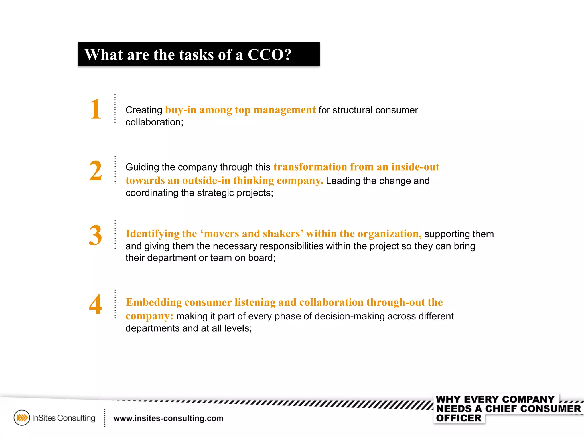 What are the tasks of a CCO?
1 Creating buy-in among top management for structural consumer
collaboration;
2
3
4
Guiding the company through this transformation from an inside-out
towards an outside-in thinking company. Leading the change and
coordinating the strategic projects;
Identifying the ‘movers and shakers’ within the organization, supporting them
and giving them the necessary responsibilities within the project so they can bring
their department or team on board;
Embedding consumer listening and collaboration through-out the
company: making it part of every phase of decision-making across different
departments and at all levels;
 