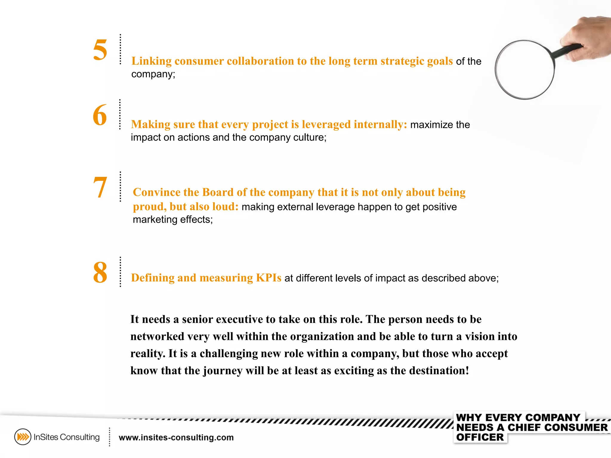 5
6
7
8
Linking consumer collaboration to the long term strategic goals of the
company;
Making sure that every project is leveraged internally: maximize the
impact on actions and the company culture;
Convince the Board of the company that it is not only about being
proud, but also loud: making external leverage happen to get positive
marketing effects;
Defining and measuring KPIs at different levels of impact as described above;
It needs a senior executive to take on this role. The person needs to be
networked very well within the organization and be able to turn a vision into
reality. It is a challenging new role within a company, but those who accept
know that the journey will be at least as exciting as the destination!
 