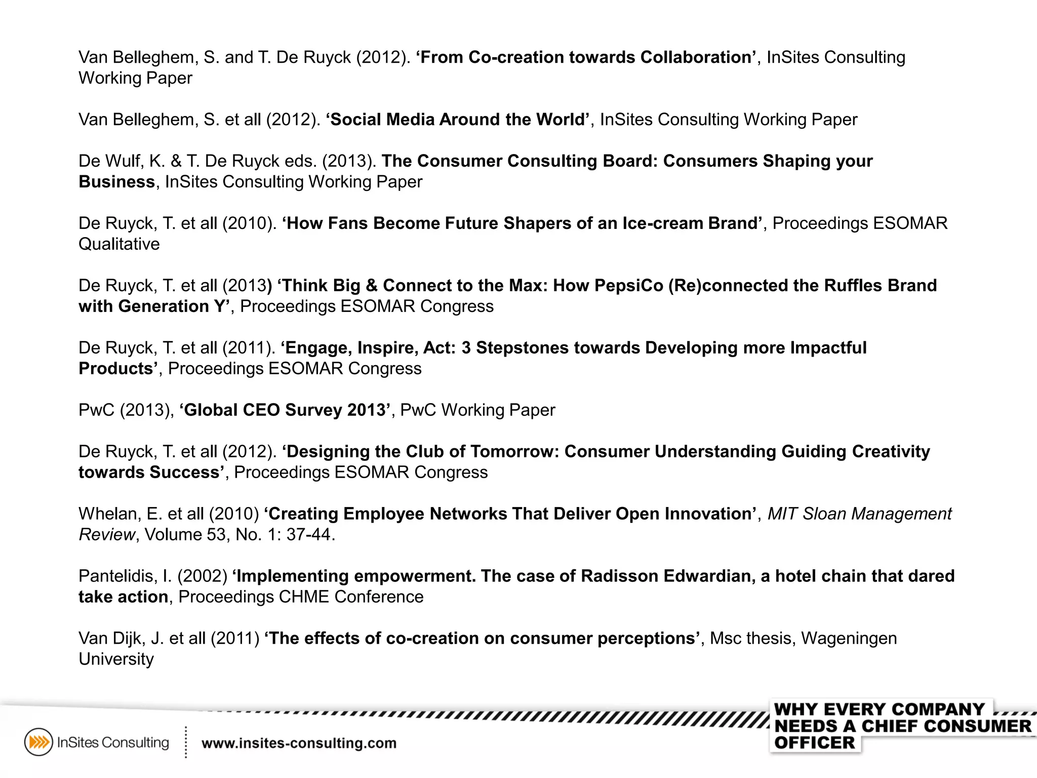 Van Belleghem, S. and T. De Ruyck (2012). ‘From Co-creation towards Collaboration’, InSites Consulting
Working Paper
Van Belleghem, S. et all (2012). ‘Social Media Around the World’, InSites Consulting Working Paper
De Wulf, K. & T. De Ruyck eds. (2013). The Consumer Consulting Board: Consumers Shaping your
Business, InSites Consulting Working Paper
De Ruyck, T. et all (2010). ‘How Fans Become Future Shapers of an Ice-cream Brand’, Proceedings ESOMAR
Qualitative
De Ruyck, T. et all (2013) ‘Think Big & Connect to the Max: How PepsiCo (Re)connected the Ruffles Brand
with Generation Y’, Proceedings ESOMAR Congress
De Ruyck, T. et all (2011). ‘Engage, Inspire, Act: 3 Stepstones towards Developing more Impactful
Products’, Proceedings ESOMAR Congress
PwC (2013), ‘Global CEO Survey 2013’, PwC Working Paper
De Ruyck, T. et all (2012). ‘Designing the Club of Tomorrow: Consumer Understanding Guiding Creativity
towards Success’, Proceedings ESOMAR Congress
Whelan, E. et all (2010) ‘Creating Employee Networks That Deliver Open Innovation’, MIT Sloan Management
Review, Volume 53, No. 1: 37-44.
Pantelidis, I. (2002) ‘Implementing empowerment. The case of Radisson Edwardian, a hotel chain that dared
take action, Proceedings CHME Conference
Van Dijk, J. et all (2011) ‘The effects of co-creation on consumer perceptions’, Msc thesis, Wageningen
University
 