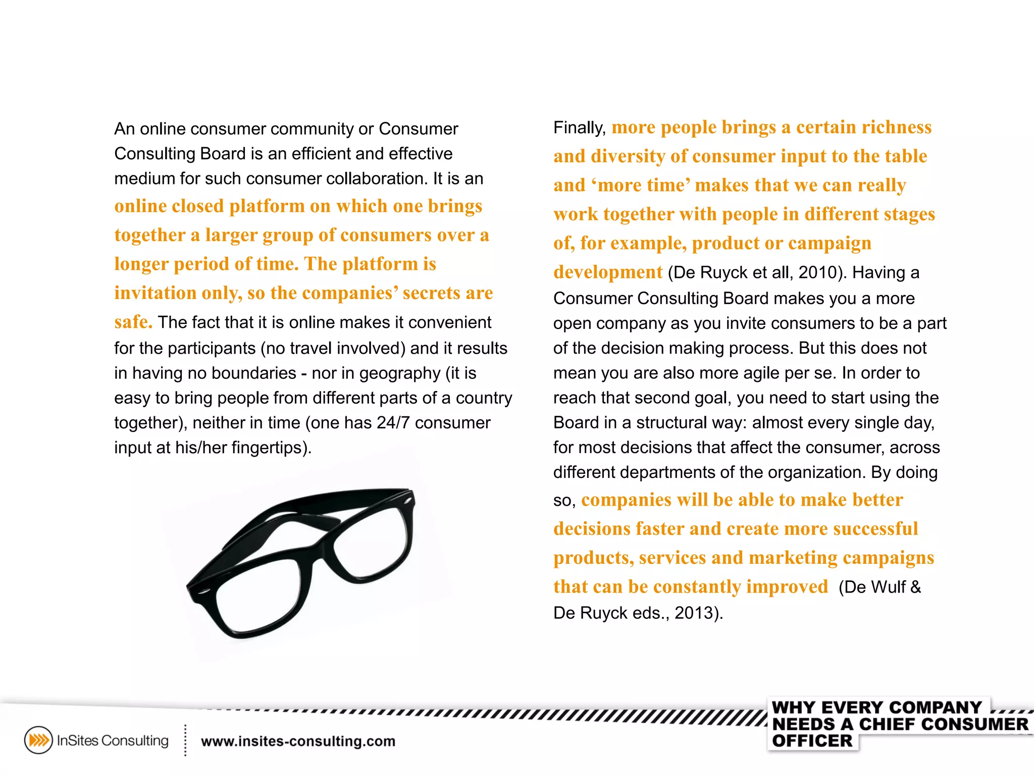 An online consumer community or Consumer
Consulting Board is an efficient and effective
medium for such consumer collaboration. It is an
online closed platform on which one brings
together a larger group of consumers over a
longer period of time. The platform is
invitation only, so the companies’ secrets are
safe. The fact that it is online makes it convenient
for the participants (no travel involved) and it results
in having no boundaries - nor in geography (it is
easy to bring people from different parts of a country
together), neither in time (one has 24/7 consumer
input at his/her fingertips).
Finally, more people brings a certain richness
and diversity of consumer input to the table
and ‘more time’ makes that we can really
work together with people in different stages
of, for example, product or campaign
development (De Ruyck et all, 2010). Having a
Consumer Consulting Board makes you a more
open company as you invite consumers to be a part
of the decision making process. But this does not
mean you are also more agile per se. In order to
reach that second goal, you need to start using the
Board in a structural way: almost every single day,
for most decisions that affect the consumer, across
different departments of the organization. By doing
so, companies will be able to make better
decisions faster and create more successful
products, services and marketing campaigns
that can be constantly improved (De Wulf &
De Ruyck eds., 2013).
 