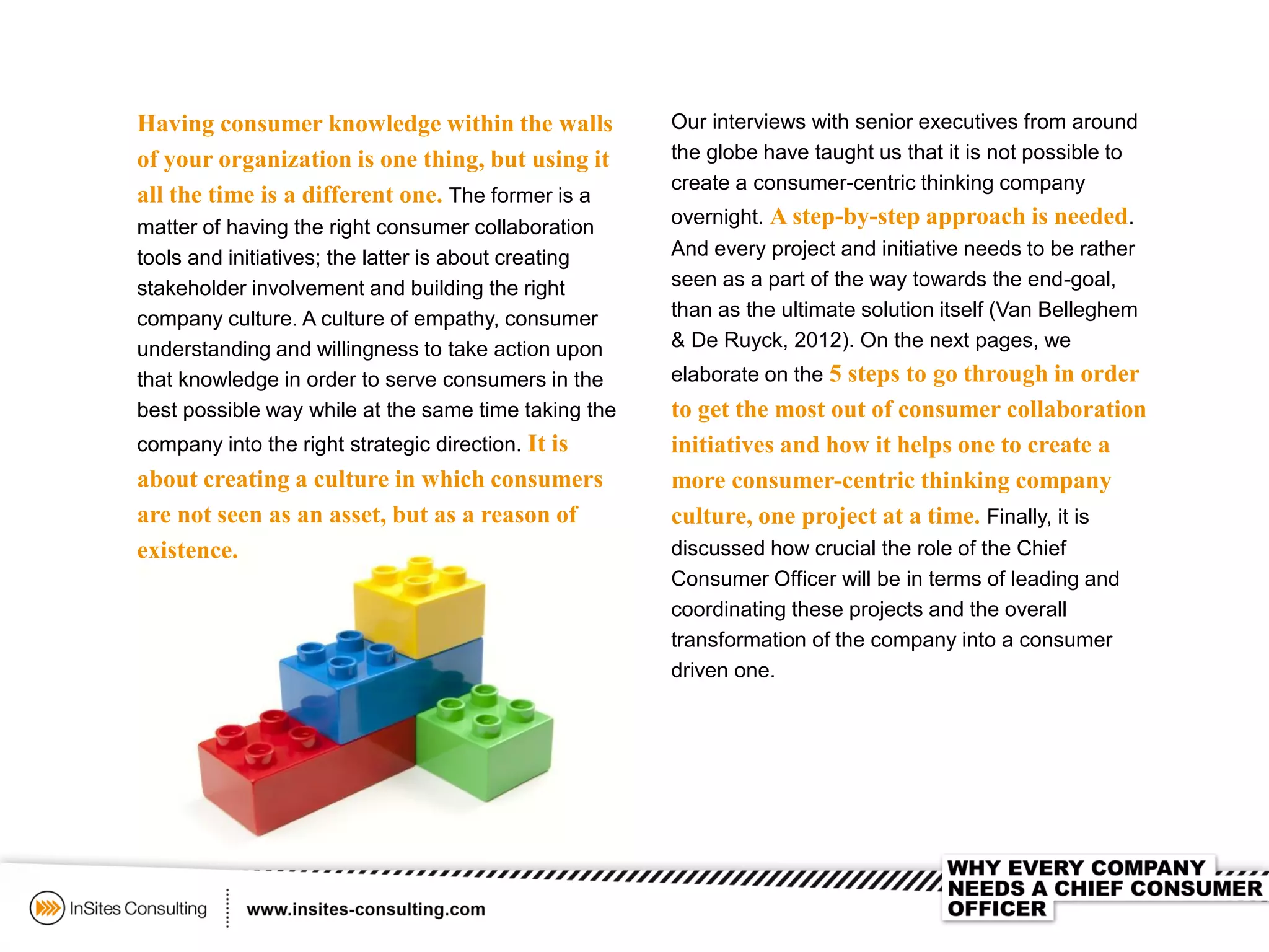 Our interviews with senior executives from around
the globe have taught us that it is not possible to
create a consumer-centric thinking company
overnight. A step-by-step approach is needed.
And every project and initiative needs to be rather
seen as a part of the way towards the end-goal,
than as the ultimate solution itself (Van Belleghem
& De Ruyck, 2012). On the next pages, we
elaborate on the 5 steps to go through in order
to get the most out of consumer collaboration
initiatives and how it helps one to create a
more consumer-centric thinking company
culture, one project at a time. Finally, it is
discussed how crucial the role of the Chief
Consumer Officer will be in terms of leading and
coordinating these projects and the overall
transformation of the company into a consumer
driven one.
Having consumer knowledge within the walls
of your organization is one thing, but using it
all the time is a different one. The former is a
matter of having the right consumer collaboration
tools and initiatives; the latter is about creating
stakeholder involvement and building the right
company culture. A culture of empathy, consumer
understanding and willingness to take action upon
that knowledge in order to serve consumers in the
best possible way while at the same time taking the
company into the right strategic direction. It is
about creating a culture in which consumers
are not seen as an asset, but as a reason of
existence.
 