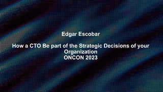 Edgar Escobar
How a CTO Be part of the Strategic Decisions of your
Organization
ONCON 2023
 