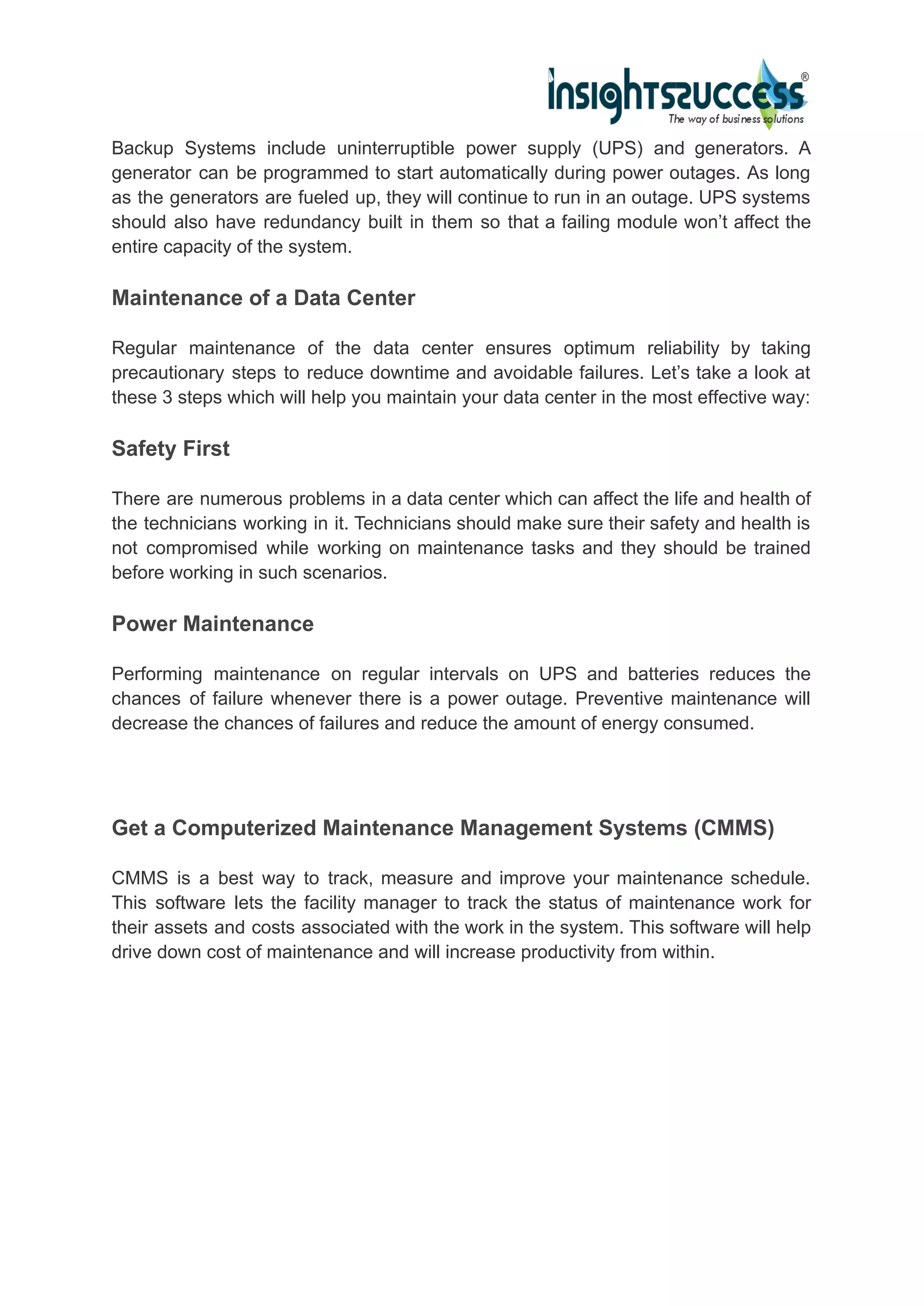 Backup Systems include uninterruptible power supply (UPS) and generators. A
generator can be programmed to start automatically during power outages. As long
as the generators are fueled up, they will continue to run in an outage. UPS systems
should also have redundancy built in them so that a failing module won’t affect the
entire capacity of the system.
Maintenance of a Data Center
Regular maintenance of the data center ensures optimum reliability by taking
precautionary steps to reduce downtime and avoidable failures. Let’s take a look at
these 3 steps which will help you maintain your data center in the most effective way:
Safety First
There are numerous problems in a data center which can affect the life and health of
the technicians working in it. Technicians should make sure their safety and health is
not compromised while working on maintenance tasks and they should be trained
before working in such scenarios.
Power Maintenance
Performing maintenance on regular intervals on UPS and batteries reduces the
chances of failure whenever there is a power outage. Preventive maintenance will
decrease the chances of failures and reduce the amount of energy consumed.
Get a Computerized Maintenance Management Systems (CMMS)
CMMS is a best way to track, measure and improve your maintenance schedule.
This software lets the facility manager to track the status of maintenance work for
their assets and costs associated with the work in the system. This software will help
drive down cost of maintenance and will increase productivity from within.
 