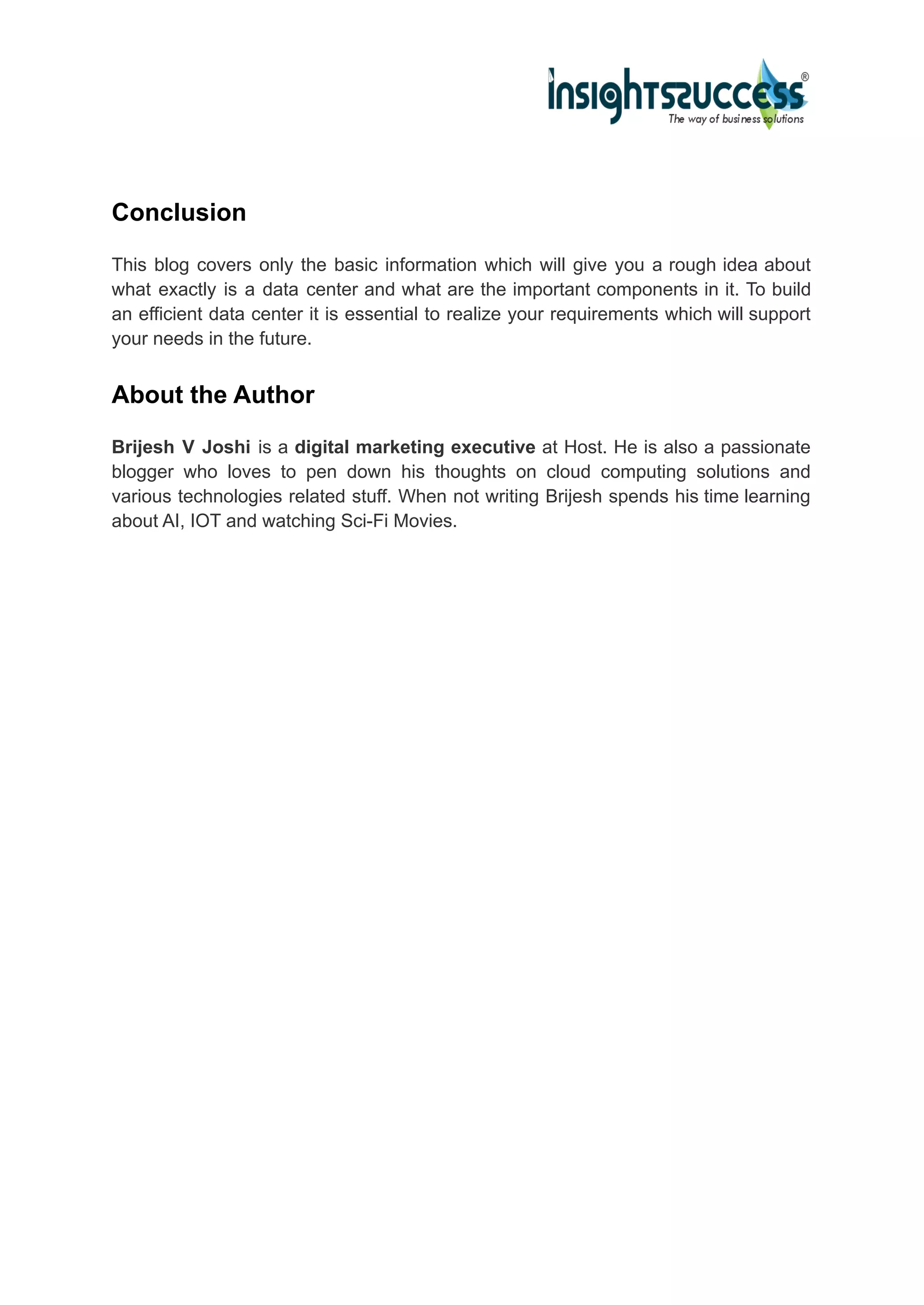 Conclusion
This blog covers only the basic information which will give you a rough idea about
what exactly is a data center and what are the important components in it. To build
an efficient data center it is essential to realize your requirements which will support
your needs in the future.
About the Author
Brijesh V Joshi is a digital marketing executive at Host. He is also a passionate
blogger who loves to pen down his thoughts on cloud computing solutions and
various technologies related stuff. When not writing Brijesh spends his time learning
about AI, IOT and watching Sci-Fi Movies.
 
