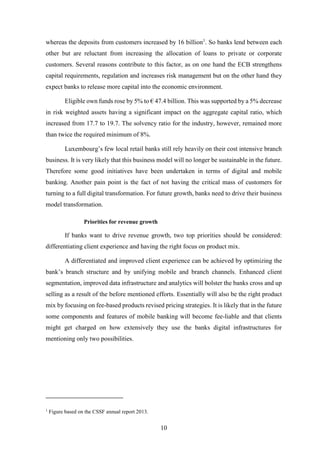 whereas the deposits from customers increased by 16 billion1. So banks lend between each 
other but are reluctant from increasing the allocation of loans to private or corporate 
customers. Several reasons contribute to this factor, as on one hand the ECB strengthens 
capital requirements, regulation and increases risk management but on the other hand they 
expect banks to release more capital into the economic environment. 
Eligible own funds rose by 5% to € 47.4 billion. This was supported by a 5% decrease 
in risk weighted assets having a significant impact on the aggregate capital ratio, which 
increased from 17.7 to 19.7. The solvency ratio for the industry, however, remained more 
than twice the required minimum of 8%. 
Luxembourg’s few local retail banks still rely heavily on their cost intensive branch 
business. It is very likely that this business model will no longer be sustainable in the future. 
Therefore some good initiatives have been undertaken in terms of digital and mobile 
banking. Another pain point is the fact of not having the critical mass of customers for 
turning to a full digital transformation. For future growth, banks need to drive their business 
model transformation. 
10 
Priorities for revenue growth 
If banks want to drive revenue growth, two top priorities should be considered: 
differentiating client experience and having the right focus on product mix. 
A differentiated and improved client experience can be achieved by optimizing the 
bank’s branch structure and by unifying mobile and branch channels. Enhanced client 
segmentation, improved data infrastructure and analytics will bolster the banks cross and up 
selling as a result of the before mentioned efforts. Essentially will also be the right product 
mix by focusing on fee-based products revised pricing strategies. It is likely that in the future 
some components and features of mobile banking will become fee-liable and that clients 
might get charged on how extensively they use the banks digital infrastructures for 
mentioning only two possibilities. 
1 Figure based on the CSSF annual report 2013. 
 