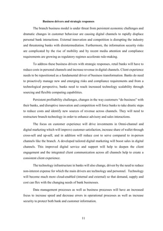 Business drivers and strategic responses 
The branch business model is under threat from persistent economic challenges and 
dramatic changes in customer behaviour are causing digital channels to rapidly displace 
personal bank interactions. External innovation and competition is disrupting the industry 
and threatening banks with disintermediation. Furthermore, the information security risks 
are complicated by the rise of mobility and by recent media attention and compliance 
requirements are growing as regulatory regimes accelerate rule-making. 
To address these business drivers with strategic responses, retail banks will have to 
reduce costs in personal channels and increase revenue in digital channels. Client experience 
needs to be repositioned as a fundamental driver of business transformation. Banks do need 
to proactively manage new and emerging risks and compliance requirements and from a 
technological perspective, banks need to reach increased technology scalability through 
sourcing and flexible computing capabilities. 
Persistent profitability challenges, changes in the way customers “do business” with 
their banks, and disruptive innovation and competition will force banks to take drastic steps 
to reduce costs and identify new sources of revenue across channels. They will need to 
restructure branch technology in order to enhance advisory and sales interactions. 
The focus on customer experience will drive investments in Omni-channel and 
digital marketing which will improve customer satisfaction, increase share of wallet through 
cross-sell and up-sell, and in addition will reduce cost to serve compared to in-person 
channels like the branch. A developed tailored digital marketing will boost sales in digital 
channels. This improved digital service and support will help to deepen the client 
engagement and the integrated client communication across all channels help to create a 
consistent client experience. 
The technology infrastructure in banks will also change, driven by the need to reduce 
non-interest expense for which the main drivers are technology and personnel. Technology 
will become much more cloud-enabled (internal and external) so that demand, supply and 
cost can flex with the changing needs of bank businesses. 
Data management processes as well as business processes will have an increased 
focus to increase speed and decrease errors in operational processes as well as increase 
security to protect both bank and customer information. 
11 
 