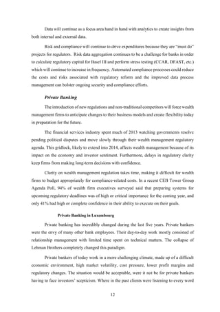 Data will continue as a focus area hand in hand with analytics to create insights from 
12 
both internal and external data. 
Risk and compliance will continue to drive expenditures because they are “must do” 
projects for regulators. Risk data aggregation continues to be a challenge for banks in order 
to calculate regulatory capital for Basel III and perform stress testing (CCAR, DFAST, etc.) 
which will continue to increase in frequency. Automated compliance processes could reduce 
the costs and risks associated with regulatory reform and the improved data process 
management can bolster ongoing security and compliance efforts. 
Private Banking 
The introduction of new regulations and non-traditional competitors will force wealth 
management firms to anticipate changes to their business models and create flexibility today 
in preparation for the future. 
The financial services industry spent much of 2013 watching governments resolve 
pending political disputes and move slowly through their wealth management regulatory 
agenda. This gridlock, likely to extend into 2014, affects wealth management because of its 
impact on the economy and investor sentiment. Furthermore, delays in regulatory clarity 
keep firms from making long-term decisions with confidence. 
Clarity on wealth management regulation takes time, making it difficult for wealth 
firms to budget appropriately for compliance-related costs. In a recent CEB Tower Group 
Agenda Poll, 94% of wealth firm executives surveyed said that preparing systems for 
upcoming regulatory deadlines was of high or critical importance for the coming year, and 
only 41% had high or complete confidence in their ability to execute on their goals. 
Private Banking in Luxembourg 
Private banking has incredibly changed during the last five years. Private bankers 
were the envy of many other bank employees. Their day-to-day work mostly consisted of 
relationship management with limited time spent on technical matters. The collapse of 
Lehman Brothers completely changed this paradigm. 
Private bankers of today work in a more challenging climate, made up of a difficult 
economic environment, high market volatility, cost pressure, lower profit margins and 
regulatory changes. The situation would be acceptable, were it not be for private bankers 
having to face investors’ scepticism. Where in the past clients were listening to every word 
 