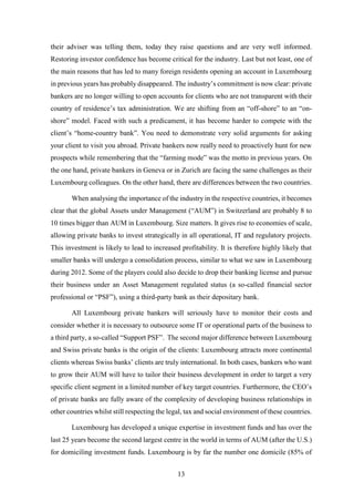their adviser was telling them, today they raise questions and are very well informed. 
Restoring investor confidence has become critical for the industry. Last but not least, one of 
the main reasons that has led to many foreign residents opening an account in Luxembourg 
in previous years has probably disappeared. The industry’s commitment is now clear: private 
bankers are no longer willing to open accounts for clients who are not transparent with their 
country of residence’s tax administration. We are shifting from an “off-shore” to an “on-shore” 
model. Faced with such a predicament, it has become harder to compete with the 
client’s “home-country bank”. You need to demonstrate very solid arguments for asking 
your client to visit you abroad. Private bankers now really need to proactively hunt for new 
prospects while remembering that the “farming mode” was the motto in previous years. On 
the one hand, private bankers in Geneva or in Zurich are facing the same challenges as their 
Luxembourg colleagues. On the other hand, there are differences between the two countries. 
When analysing the importance of the industry in the respective countries, it becomes 
clear that the global Assets under Management (“AUM”) in Switzerland are probably 8 to 
10 times bigger than AUM in Luxembourg. Size matters. It gives rise to economies of scale, 
allowing private banks to invest strategically in all operational, IT and regulatory projects. 
This investment is likely to lead to increased profitability. It is therefore highly likely that 
smaller banks will undergo a consolidation process, similar to what we saw in Luxembourg 
during 2012. Some of the players could also decide to drop their banking license and pursue 
their business under an Asset Management regulated status (a so-called financial sector 
professional or “PSF”), using a third-party bank as their depositary bank. 
All Luxembourg private bankers will seriously have to monitor their costs and 
consider whether it is necessary to outsource some IT or operational parts of the business to 
a third party, a so-called “Support PSF”. The second major difference between Luxembourg 
and Swiss private banks is the origin of the clients: Luxembourg attracts more continental 
clients whereas Swiss banks’ clients are truly international. In both cases, bankers who want 
to grow their AUM will have to tailor their business development in order to target a very 
specific client segment in a limited number of key target countries. Furthermore, the CEO’s 
of private banks are fully aware of the complexity of developing business relationships in 
other countries whilst still respecting the legal, tax and social environment of these countries. 
Luxembourg has developed a unique expertise in investment funds and has over the 
last 25 years become the second largest centre in the world in terms of AUM (after the U.S.) 
for domiciling investment funds. Luxembourg is by far the number one domicile (85% of 
13 
 
