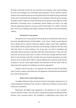 the funds world-wide) used by the most important asset managers in the world (including 
the Swiss asset managers) for cross-border fund distribution. All the technical expertise 
related to asset structuring and asset servicing that has been developed for large institutional 
clients can be re-directed to private banking. In a tax transparent world, the need to structure 
the global wealth of High Net Worth Individuals and in particular Ultra High Net Worth 
Individuals is becoming crucial. Luxembourg’s private bankers can bring in the right 
financial engineering expertise to structure assets of such clients. It is a matter of fact that 
there will be more challenges and complex situations in the future for the private banking 
industry. 
14 
Priorities for revenue growth 
The priorities for revenue growth of Private Banks do not defer that much from the 
previously described priorities for Retail Banks. As the clients’ attitude towards financial 
advice changes and as consumer technology adaption outpaces many banks capabilities, 
Private Banks should consider the information and technology enablement that they could 
offer their clients. In private banking it has always been very hard to standardize and 
industrialize business processes especially within their client interaction. Today and in the 
future this will become much easier to achieve with the given changes described earlier. 
What if a Private Bank could offer, fee-liable, first class financial information and online 
advisory service to their clients? What if a private banking client could also profit from the 
excellence in services within digital channels and interactions with their bank? Why not 
improving client experience by rethinking cost-intensive approaches? 
Analytics will for sure play a very important role within the future Private Banks 
when it comes to analyse client behaviour, risk aggregation, fraud detection and enhancing 
the overall client experience. 
Business drivers and strategic responses 
As gadget-embracing clients and advisors become increasingly important users of 
wealth management technology, firms will have to update their offerings to meet the needs 
of these new constituents. 
Historically, full digital client engagement is the preference of “do it yourself” 
investors and active traders, with most clients creating financial plans and making portfolio 
decisions with a personal advisor. The availability of sophisticated online advice and 
 