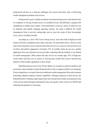 professional advisors as a back-up challenges the current and future state of delivering 
wealth management products and services. 
In the past five years, wealthy customers went from having access to the Internet only 
on computers to having constant access on multiple devices and platforms, ranging from 
smartphones to tablets and e-readers. This proliferation of devices, many of which are run 
on disparate and rapidly changing operating systems, has made it difficult for wealth 
management firms to provide cutting-edge tools to meet the needs of their increasingly 
savvy, device-wielding clientele. 
According to a 2013 CEB Tower Group survey, more than half of high-net-worth 
clients own both a smartphone and a tablet, and only 14% had neither device. However, that 
same client experience survey indicates that clients do not see a reason to increase their level 
of online and mobile engagement. Currently, 67% of wealthy clients do not use a mobile 
application from any financial services provider, indicating that the problem is not limited 
to wealth management. When asked why they do not use mobile apps, 65% of high-net-worth 
clients said they saw no reason to, showing that wealth firms need to promote the 
benefits of their mobile capabilities to their clients. 
Identified business drivers for Private Banks are resumed in political gridlock and 
uncertainty where attitudes towards financial advice from an aging workforce are changing. 
Fierce competition is to expect from non-traditional wealth management firms and consumer 
technology adoption outpaces industry capabilities. Strategic responses to these drivers are 
defined hereafter: building a high impact team sales and advisory model, increasing the scale 
of the service model through multichannel tools, proving the value of advice to HNWI and 
unlocking the potential of client data. 
15 
 