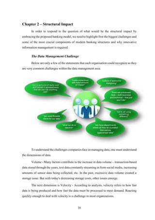 16 
Chapter 2 – Structural Impact 
In order to respond to the question of what would be the structural impact by 
embracing the proposed banking model, we need to highlight first the biggest challenges and 
some of the most crucial components of modern banking structures and why innovative 
information management is required. 
The Data Management Challenge 
Below are only a few of the statements that each organisation could recognize as they 
are very common challenges within the data management area. 
To understand the challenges companies face in managing data, one must understand 
the dimensions of data. 
Volume - Many factors contribute to the increase in data volume – transaction-based 
data stored through the years, text data constantly streaming in from social media, increasing 
amounts of sensor data being collected, etc. In the past, excessive data volume created a 
storage issue. But with today's decreasing storage costs, other issues emerge. 
The next dimension is Velocity - According to analysts, velocity refers to how fast 
data is being produced and how fast the data must be processed to meet demand. Reacting 
quickly enough to deal with velocity is a challenge to most organizations. 
 