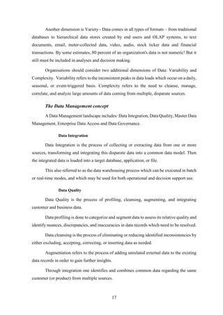 Another dimension is Variety - Data comes in all types of formats – from traditional 
databases to hierarchical data stores created by end users and OLAP systems, to text 
documents, email, meter-collected data, video, audio, stock ticker data and financial 
transactions. By some estimates, 80 percent of an organization's data is not numeric! But it 
still must be included in analyses and decision making. 
Organisations should consider two additional dimensions of Data: Variability and 
Complexity. Variability refers to the inconsistent peaks in data loads which occur on a daily, 
seasonal, or event-triggered basis. Complexity refers to the need to cleanse, manage, 
correlate, and analyze large amounts of data coming from multiple, disparate sources. 
17 
The Data Management concept 
A Data Management landscape includes: Data Integration, Data Quality, Master Data 
Management, Enterprise Data Access and Data Governance. 
Data Integration 
Data Integration is the process of collecting or extracting data from one or more 
sources, transforming and integrating this disparate data into a common data model. Then 
the integrated data is loaded into a target database, application, or file. 
This also referred to as the data warehousing process which can be executed in batch 
or real-time modes, and which may be used for both operational and decision support use. 
Data Quality 
Data Quality is the process of profiling, cleansing, augmenting, and integrating 
customer and business data. 
Data profiling is done to categorize and segment data to assess its relative quality and 
identify nuances, discrepancies, and inaccuracies in data records which need to be resolved. 
Data cleansing is the process of eliminating or reducing identified inconsistencies by 
either excluding, accepting, correcting, or inserting data as needed. 
Augmentation refers to the process of adding unrelated external data to the existing 
data records in order to gain further insights. 
Through integration one identifies and combines common data regarding the same 
customer (or product) from multiple sources. 
 