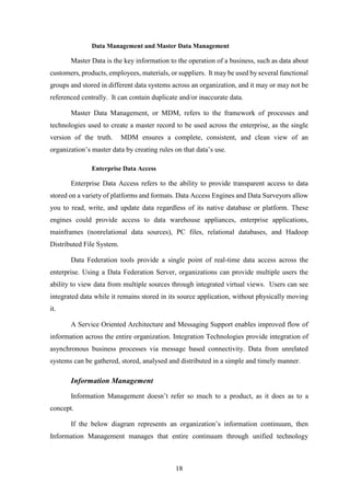 Data Management and Master Data Management 
Master Data is the key information to the operation of a business, such as data about 
customers, products, employees, materials, or suppliers. It may be used by several functional 
groups and stored in different data systems across an organization, and it may or may not be 
referenced centrally. It can contain duplicate and/or inaccurate data. 
Master Data Management, or MDM, refers to the framework of processes and 
technologies used to create a master record to be used across the enterprise, as the single 
version of the truth. MDM ensures a complete, consistent, and clean view of an 
organization’s master data by creating rules on that data’s use. 
18 
Enterprise Data Access 
Enterprise Data Access refers to the ability to provide transparent access to data 
stored on a variety of platforms and formats. Data Access Engines and Data Surveyors allow 
you to read, write, and update data regardless of its native database or platform. These 
engines could provide access to data warehouse appliances, enterprise applications, 
mainframes (nonrelational data sources), PC files, relational databases, and Hadoop 
Distributed File System. 
Data Federation tools provide a single point of real-time data access across the 
enterprise. Using a Data Federation Server, organizations can provide multiple users the 
ability to view data from multiple sources through integrated virtual views. Users can see 
integrated data while it remains stored in its source application, without physically moving 
it. 
A Service Oriented Architecture and Messaging Support enables improved flow of 
information across the entire organization. Integration Technologies provide integration of 
asynchronous business processes via message based connectivity. Data from unrelated 
systems can be gathered, stored, analysed and distributed in a simple and timely manner. 
Information Management 
Information Management doesn’t refer so much to a product, as it does as to a 
concept. 
If the below diagram represents an organization’s information continuum, then 
Information Management manages that entire continuum through unified technology 
 