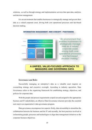 solutions, as well as through strategy and implementation services that span data, analytics 
and decision management. 
It is an environment that enables businesses to strategically manage and govern their 
data as a valued corporate asset, driving both core operational processes and fact-based 
decision making. 
19 
Governance and Roles 
Successfully managing an enterprise’s data as a valuable asset requires an 
overarching strategy and executive oversight. According to industry specialists, Data 
Governance refers to the organizing framework for establishing strategy, objectives, and 
policies for corporate data. 
With the people and process requirements scoped out and assigned to the appropriate 
business and IT stakeholders, an effective Data Governance structure provides the essential 
next step to an organization’s data governance program. 
Data governance encompasses two aspects: firstly, data stewardship to streamline the 
collaboration between the business and the IT and secondly, the best practices involved in 
orchestrating people, processes and technologies to align data management initiatives to the 
corporate business objectives. 
 